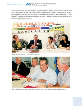 Instituto de Estudios Estratégicos
Memoria institucional 2010-2011
                                                   y Políticas Públicas

        en riesgo como fuerzas de choque durante la jornada electoral, una práctica que se observó en las elecciones
        municipales de 2008. También, diez organizaciones de la sociedad civil firmaron un compromiso de “No vio-
        lencia electoral” y a favor de una cultura de paz. El compromiso fue respaldado por el sector privado: COSEP y
        AMCHAM. Todos los documentos fueron dados en resguardo a Monseñor Leopoldo Brenes, Presidente de la
        Conferencia Episcopal de Nicaragua.




          APRE también se sumó a la no violencia electoral.




          Arnoldo Alemán en representación del PLC firmó el compromiso por la no violencia electoral 2011.




                                                                                                                         11
 