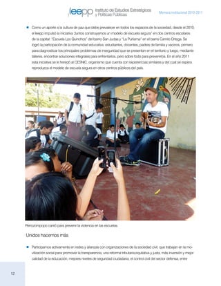 Instituto de Estudios Estratégicos
                                                                                                  Memoria institucional 2010-2011
                                                     y Políticas Públicas

        Como un aporte a la cultura de paz que debe prevalecer en todos los espacios de la sociedad, desde el 2010,
         el Ieepp impulsó la iniciativa “
                                        Juntos construyamos un modelo de escuela segura” en dos centros escolares
         de la capital: “Escuela Los Quinchos” del barrio San Judas y “La Purísima” en el barrio Camilo Ortega. Se
         logró la participación de la comunidad educativa: estudiantes, docentes, padres de familia y vecinos, primero
         para diagnosticar los principales problemas de inseguridad que se presentan en el territorio y luego, mediante
         talleres, encontrar soluciones integrales para enfrentarlos, pero sobre todo para prevenirlos. En el año 2011
         esta iniciativa se le heredó al CESNIC, organismo que cuenta con experiencias similares y del cual se espera
         reproduzca el modelo de escuela segura en otros centros públicos del país.




     Perrozompopo cantó para prevenir la violencia en las escuelas.

     Unidos hacemos más

        Participamos activamente en redes y alianzas con organizaciones de la sociedad civil, que trabajan en la mo-
         vilización social para promover la transparencia, una reforma tributaria equitativa y justa, más inversión y mejor
         calidad de la educación, mejores niveles de seguridad ciudadana, el control civil del sector defensa, entre



12
 