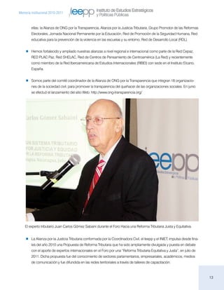 Instituto de Estudios Estratégicos
Memoria institucional 2010-2011
                                                    y Políticas Públicas

        ellas: la Alianza de ONG por la Transparencia, Alianza por la Justicia Tributaria, Grupo Promotor de las Reformas
        Electorales, Jornada Nacional Permanente por la Educación, Red de Promoción de la Seguridad Humana, Red
        educativa para la prevención de la violencia en las escuelas y su entorno, Red de Desarrollo Local (RDL).


       Hemos fortalecido y ampliado nuestras alianzas a nivel regional e internacional como parte de la Red Cepaz,
        RED PLAC Paz, Red SHELAC, Red de Centros de Pensamiento de Centroamérica (La Red) y recientemente
        como miembro de la Red Iberoamericana de Estudios Internacionales (RIBEI) con sede en el Instituto Elcano,
        España.


       Somos parte del comité coordinador de la Alianza de ONG por la Transparencia que integran 18 organizacio-
        nes de la sociedad civil, para promover la transparencia del quehacer de las organizaciones sociales. En junio
        se efectuó el lanzamiento del sitio Web: http://www.ong-transparencia.org/




    El experto tributario Juan Carlos Gómez Sabaini durante el Foro Hacia una Reforma Tributaria Justa y Equitativa.


       La Alianza por la Justicia Tributaria conformada por la Coordinadora Civil, el Ieepp y el INIET, impulsa desde fina-
        les del año 2010 una Propuesta de Reforma Tributaria que ha sido ampliamente divulgada y puesta en debate
        con el aporte de expertos internacionales en el Foro por una “Reforma Tributaria Equitativa y Justa”, en julio de
        2011. Dicha propuesta fue del conocimiento de sectores parlamentarios, empresariales, académicos, medios
        de comunicación y fue difundida en las redes territoriales a través de talleres de capacitación.



                                                                                                                              13
 