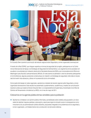 Instituto de Estudios Estratégicos
                                                                                                  Memoria institucional 2010-2011
                                                     y Políticas Públicas




     Dr. Eduardo Stein durante la promoción del estudio regional sobre Seguridad y crimen organizado transnacional.

     A través de la Red CEPAZ, que integran expertos en temas de seguridad de la región, participamos en la Confe-
     rencia Internacional de Apoyo a la Estrategia de Seguridad de Centroamérica. Los organismos de la sociedad civil
     acudieron a la actividad por invitación directa de la Secretaría General del SICA y por convocatoria de la Oficina en
     Washington para Asuntos Latinoamericanos (WOLA). En este evento se plantearon, ante los donantes participantes
     en la Conferencia, algunas posiciones constructivas con relación a la Estrategia de seguridad, entre ellas la necesi-
     dad de invertir más esfuerzos y dinero en la prevención de la criminalidad.


     Como parte del trabajo en redes regionales, aportamos al debate del estudio regional sobre Seguridad y crimen
     organizado transnacional. Este estudio fue presentado a parlamentarios, académicos y medios de comunicación
     durante la visita que realizó el Doctor Eduardo Stein, ex vicepresidente de Guatemala y Coordinador de la Red de
     Centros de Pensamiento e Incidencia (La RED), en el mes de mayo de 2011.


     Colocamos en la agenda pública temas sensibles para la población

        Aportamos a fortalecer una opinión pública informada y sensibilizada sobre análisis presupuestario y la nece-
         sidad de destinar mayores partidas a educación y salud para lograr la inclusión social, la transparencia como
         mecanismo de una administración pública eficiente, propuestas integrales a los problemas de (in) seguridad y
         crimen organizado, y el fortalecimiento de la conducción civil del sector defensa.


14
 