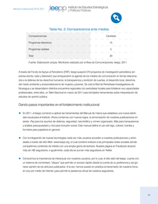 Instituto de Estudios Estratégicos
Memoria institucional 2010-2011
                                                     y Políticas Públicas




                                    Tabla No. 2: Comparecencia ante medios

               Comparecencias                                                              Cantidad

               Programas televisivos                                                          15

               Programas radiales                                                              5

               Total                                                                          20

               Fuente: Elaboración propia. Monitoreo realizado por el Área de Comunicaciones, Ieepp, 2011.


     A través del Fondo de Apoyo al Periodismo (FAP), Ieepp auspició 270 proyectos de investigación periodística (en
     prensa escrita, radio y televisión) que enriquecieron la agenda de los medios de comunicación en temas relaciona-
     dos a la defensa de los derechos humanos, la transparencia y rendición de cuentas, el desarrollo local, derechos
     del medio ambiente y emprendedurismo de mujeres y jóvenes. Se creó la Red de Periodistas Investigadores de
     Nicaragua y se desarrollaron distintos encuentros regionales con periodistas locales para fortalecer sus capacidades
     profesionales, entre ellos, un Taller Nacional en marzo de 2011 para brindarles herramientas sobre interpretación de
     estudios de opinión pública.


     Dando pasos importantes en el fortalecimiento institucional

        En 2011, el Ieepp comenzó a aplicar las herramientas del Manual de marca que establece una nueva identi-
         dad visual para el Instituto. Ahora contamos con nuevos logos, la armonización de nuestras publicaciones en
         series: Paz para los asuntos de defensa, seguridad, narcotráfico y crimen organizado; Más para transparencia
         y análisis presupuestario y Voz para inclusión social. Este manual define el uso del logo, colores, fuentes y
         formatos para papelería en general.


        Con la integración de nuevas tecnologías cada vez más usuarios acceden a nuestras publicaciones y activi-
         dades a través del sitio Web: www.ieepp.org, el cual contiene enlaces a las principales redes sociales donde
         compartimos contenido de interés con una amplia gama de lectores. Nuestra página en Facebook alcanzó
         más de 180 seguidores, e igualmente, cada día se suman más seguidores en Twitter.


        Conocemos la importancia de interactuar con nuestros usuarios, por lo cual, el sitio web del Ieepp: cuenta con
         un sistema de comentario “disqus” que permite un acceso rápido desde la cuenta de su preferencia y así ge-
         nerar opinión de los artículos publicados. A la vez, hemos puesto en práctica la transmisión de nuestros foros,
         en vivo por medio de internet, para permitir la asistencia virtual de nuestros seguidores.




                                                                                                                            17
 