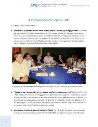 Instituto de Estudios Estratégicos
                                                                                                     Memoria institucional 2010-2011
                                                      y Políticas Públicas




                                4. Publicaciones del Ieepp en 2011
     4.1. Área de inclusión social

     1.	 Reducción de la mortalidad materno-infantil: factores de éxito y desafíos en Jinotega y la RAAN. Se identificó
        que hay una reducción de las muertes maternas en los municipios estudiados, y que hay un mayor acerca-
        miento de los servicios de salud pública a las comunidades rurales. Sin embargo, existen desafíos a superar:
        barreras culturales como el machismo, la prevención de embarazos en adolescentes, mayor asignación de
        recursos financieros y humanos a los SILAIS y centros de salud para mejorar y acercar más los servicios de
        salud a las mujeres embarazadas de comunidades rurales alejadas.




      El grupo de diputados PRODM 5 atienden presentación de estudio sobre reducción de mortalidad materna.


     2.	 Evolución de las políticas y prácticas de protección social en niños y niñas de 0 – 3 años. En el período 2005
        - 2009, independientemente de la ideología política del gobierno de turno (neo liberal o revolucionaria), aunque
        no existe una política particular dirigida a la protección de este sector de la población infantil, sí ha sido un gru-
        po prioritario en las políticas y planes nacionales de desarrollo, tanto del gobierno de Enrique Bolaños como el
        de Daniel Ortega. En ambos, se definieron estrategias que consideran la atención integral bajo un enfoque de
        co-responsabilidad entre el Estado, la familia y la comunidad.


     3.	 Avance de los Objetivos de Desarrollo del Milenio (ODM 1, 2, 4 y 5). A partir de diversas fuentes, el estudio
        revela que se observan cambios en el cumplimiento de los ODM, lo que permite visualizar los desafíos para




18
 
