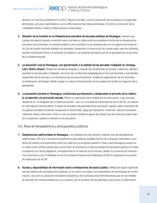 Instituto de Estudios Estratégicos
Memoria institucional 2010-2011
                                                     y Políticas Públicas


        alcanzar un nivel de cumplimiento en 2015. Algunos de ellos -como la reducción de la pobreza y la seguridad
        alimentaria- son poco significativos y se ve difícil alcanzar las metas acordadas. En tanto, la reducción de la
        mortalidad infantil y materna refleja avances sustanciales.


    4.	 Situación de la inversión en la infraestructura educativa de escuelas públicas de Nicaragua. Destaca que
        a pesar del avance logrado a nivel del marco normativo e institucional que establece el tema de la infraestructura
        educativa como prioritario, la inversión pública y aún la privada, no se corresponden con la urgencia de la deman-
        da. Se han venido haciendo trabajos de reemplazo, reparación y construcción de nuevas aulas, pero los esfuerzos
        resultan insuficientes frente a la situación de deterioro y la creciente demanda que se ha generado por el aumento
        de la cobertura escolar.


    5.	 La educación rural en Nicaragua: una aproximación a la realidad de las escuelas multigrado en Jinotega,
        León, RAAS y Boaco. Analiza las iniciativas dirigidas a mejorar las condiciones de acceso, cobertura, calidad y
        equidad en las escuelas multigrado, así como las condiciones pedagógicas en las que docentes y estudiantes
        desarrollan dicho proceso. La insuficiencia de recursos financieros, la falta de capacitación de los docentes,
        la erradicación del trabajo infantil y lograr un mayor involucramiento de los padres de familia son algunos retos
        planteados.


    6.	 La educación primaria en Nicaragua: condiciones que favorecen u obstaculizan el aumento de la matrícu-
        la, la retención y la promoción escolar. Ofrece un panorama de la batalla por el sexto grado, cuyo principal
        obstáculo es “el desgrane de la matrícula escolar”, que con una tasa de sobrevivencia de un 60.4%, es todavía
        la más baja de Centroamérica. A pesar de la política de gratuidad de la educación vigente, parte importante de
        los gastos escolares continúan recayendo en las familias: pago por transporte, uniformes, artículos escolares,
        merienda, textos, entre otros. Ante lo cual, es preciso ampliar la gama de actores que se involucren para mejo-
        rar la cobertura, calidad e inversión en la educación.


    4.2. Área de transparencia y presupuestos públicos

    7.	 Declaraciones patrimoniales en Nicaragua. Los hallazgos de este estudio muestran que las declaraciones
        patrimoniales (DP) son mecanismos preventivos para detectar posibles hechos de corrupción asociados a con-
        flictos de interés y enriquecimiento ilícito por parte de los servidores públicos. Pese a que Nicaragua cuenta con
        un vasto marco jurídico desde hace nueve años, en la práctica un alto porcentaje de servidores públicos no están
        cumpliendo con dicha obligación, principalmente en el cese de sus funciones, debido a la carencia de mecanis-
        mos coercitivos y por el debilitado rol de la Contraloría General de la República (CGR) en especial en el proceso
        de verificación de las DP.


    8.	 Acceso y disponibilidad de información sobre contrataciones del sector público. Refleja los logros significati-
        vos del sistema de contrataciones públicas, en su marco normativo; la incorporación de tecnologías de la infor-
        mación, así como la utilización del Sistema Electrónico de Contrataciones Administrativas que sin ser infalible,
        es valorado de manera positiva por sus usuarios, por el aumento de la publicidad y del acceso a información




                                                                                                                             19
 