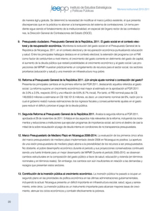 Instituto de Estudios Estratégicos
                                                                                                   Memoria institucional 2010-2011
                                                      y Políticas Públicas

        de manera ágil y gratuita. Se determinó la necesidad de modificar el marco jurídico existente, el que presenta
        discrepancias que en la práctica no abonan a la transparencia del sistema de contrataciones. Un tema pen-
        diente sigue siendo el fortalecimiento de la institucionalidad, en especial del órgano rector de las contratacio-
        nes, la Dirección General de Contrataciones del Estado (DGCE).


     9.	 Presupuesto ciudadano. Presupuesto General de la República, 2011. El gasto social en el contexto elec-
        toral y de recuperación económica. Monitorea la evolución del gasto social en el Presupuesto General de la
        República de Nicaragua, 2011, en el contexto electoral y de recuperación económica puntualizando educación
        y salud. Entre los principales hallazgos destaca en el contexto electoral, la extensión del programa con el FMI
        como factor de certidumbre a nivel interno; el crecimiento del gasto corriente en detrimento del gasto de capital,
        el aumento de la deuda pública que restará posibilidades al crecimiento económico y al gasto social. Las pro-
        yecciones del MPMP muestran prácticamente un congelamiento de recursos para el sector social, los sectores
        prioritarios (educación y salud) y una inversión en infraestructura muy pobre.


     10.	Reforma al Presupuesto General de la República 2011. ¿Un simple ajuste nominal o contracción del gasto?
        Presenta los principales cambios en la primera reforma del PGR 2011, destacando aquellos referidos al gasto
        social. La reforma supone un crecimiento económico real mayor al estimado en la aprobación al PGR 2011:
        de 3.0% a 3.5%, respecto 2010 y una inflación de 8.6% (6.7% inicial). Por tanto, el PIB nominal pasa de C$
        149,659.0 millones a estimarse en C$ 158,101.6 millones, es decir, un crecimiento nominal del 6%; razón por la
        cual el gobierno realizó nuevas estimaciones de los ingresos fiscales y consecuentemente ajustes en el gasto
        para reducir el déficit y priorizar el pago de la deuda pública.


     11.	Segunda Reforma al Presupuesto General de la República 2011. Analiza la segunda reforma al PGR 2011,
        aprobada el 29 de noviembre de 2011. Enfatiza en los aspectos más relevantes de la reforma, incluyendo los incre-
        mentos y reducciones a instituciones que ejecutan programas de importancia social; así como el destino de casi la
        mitad de la sobre recaudación al pago de deuda interna en condiciones de no transparencia presupuestaria.


     12.	Marco Presupuestario de Mediano Plazo en Nicaragua 2006-2014. La evaluación de los primeros cinco años
        del marco presupuestario de mediano plazo implementado desde 2006 en Nicaragua es positiva. La apertura
        de una visión presupuestaria de mediano plazo abona a la previsibilidad de los recursos a ser presupuestados.
        No obstante, el pobre desempeño económico durante el periodo y sus proyecciones conservadoras continuará
        siendo una fuerte limitante para un mejor desempeño del MPMP Durante el período 2005-2010, se observan
                                                                    .
        cambios estructurales en la composición del gasto público a favor de salud, educación y vivienda (en términos
        nominales y en términos reales). Sin embargo, los cambios son aún insuficientes en relación a las demandas y
        rezagos que presentan estos sectores.


     13.	Contribución de la inversión pública al crecimiento económico. La inversión pública ha pasado a ocupar un
        segundo plano en las prioridades de política económica en las últimas administraciones gubernamentales,
        incluyendo la actual. Nicaragua presenta un déficit importante en infraestructura escolar, salud, agua y sanea-
        miento, entre otros. La inversión pública es un instrumento importante para alcanzar mayores tasas de creci-
        miento, atenuar los ciclos económicos y combatir efectivamente la pobreza.



20
 