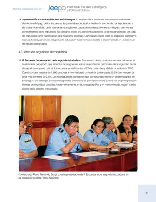 Instituto de Estudios Estratégicos
Memoria institucional 2010-2011
                                                    y Políticas Públicas

     14.	Aproximación a la cultura tributaria en Nicaragua. La mayoría de la población desconoce la naturaleza
         distributiva del pago de los impuestos, lo que está asociado a los niveles de escolaridad de la población y
         de la alta informalidad de la economía nicaragüense. Los adolescentes y jóvenes son el grupo con menos
         conocimientos sobre impuestos. No obstante, existe una conciencia colectiva de la responsabilidad del pago
         de impuestos como contribución para mejorar la sociedad. Comparado con el resto de los países centroame-
         ricanos, Nicaragua tiene el programa de Educación fiscal menos avanzado e implementado en un sólo nivel
         de estudio (secundaria).


     4.3. Área de seguridad democrática

     15.	III Encuesta de percepción de la seguridad ciudadana. Este es uno de los productos anuales del Ieepp, el
         cual mide la percepción que tienen los nicaragüenses sobre los problemas principales de la seguridad ciuda-
         dana y el desempeño policial. La encuesta se realizó entre el 27 de noviembre y el 6 de diciembre de 2010.
         Contó con una muestra de 1,600 personas a nivel nacional, un nivel de confianza de 95.5% y un margen de
         error más o menos de 2.5%. Los nicaragüenses consideran que la inseguridad no es un problema grave en
         Nicaragua. Sin embargo, se observan grandes diferencias de percepción sobre cuáles son los principales pro-
         blemas de seguridad, basadas, fundamentalmente, en la zona geográfica y en menor medida, según la edad
         o sexo de la persona encuestada.




     Comisionado Mayor Fernando Borge durante presentación de III Encuesta sobre seguridad ciudadana en
     las instalaciones de la Policía Nacional.




                                                                                                                       21
 