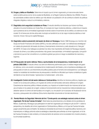 Instituto de Estudios Estratégicos
                                                                                                   Memoria institucional 2010-2011
                                                       y Políticas Públicas

     16.	Drogas y delitos en Bluefields. Determina el impacto que el crimen organizado y el narcomenudeo tienen
        sobre la delincuencia común de la ciudad de Bluefields, en la Región Autónoma Atlántico Sur (RAAS). Provee a
        las autoridades análisis sobre los delitos que más afectan a la población a fin de contribuir al diseño de políticas
        integrales dirigidas a reducir la criminalidad y violencia.


     17.	Diagnóstico de la seguridad ciudadana en Rivas. El estudio identifica los factores que hicieron de Rivas,
        ubicado en la zona fronteriza con Costa Rica, el municipio de mayor incidencia delictiva, y determina el impacto
        que la presencia de la criminalidad organizada ha tenido sobre el incremento de los delitos y la violencia en esa
        ciudad. En el transcurso de tres años este municipio se transformó en el de mayor incidencia delictiva a nivel
        nacional, incluso más que la capital Managua.


     18.	Diagnóstico sobre la prevención del lavado de dinero en Nicaragua. Desde 1996 Nicaragua es miembro del
        Grupo de Acción Financiera del Caribe (GAFIC) y ha sido calificada como país “con deficiencias estratégicas”
        en materia de prevención del lavado de dinero y financiamiento al terrorismo y está ubicado en la “lista gris”
        del GAFIC. En base a los hallazgos se plantean los retos más importantes del Estado de Nicaragua respecto
        al lavado de dinero y sus delitos precedentes más graves (narcoactividad, criminalidad organizada, corrupción
        y terrorismo) que se han convertido en un problema global que pone en riesgo la estabilidad de naciones y
        regiones.


     19.	El Presupuesto del sector defensa: Retos y oportunidades de la transparencia y modernización en el
        periodo 2002-2006. El estudio ofrece una serie de reflexiones preliminares para un análisis integral del gasto
        en defensa, como una revisión conceptual de la modernización del Estado y de la importancia estratégica del
        presupuesto en tanto es una herramienta de política pública para el fomento de la transparencia. Los hallazgos
        revelan la modalidad de transferencias de presupuesto e identifica la dificultad que implica contabilizar el gasto
        del Ejército en las denominadas “operaciones no tradicionales”, entre otros.


     20.	Investigación Control civil del sector defensa en Centroamérica. Identifica los factores políticos y legales que
        inciden en la conducción política y en el grado de control civil democrático del sector defensa en la región.
        Caracteriza las relaciones político-militares actuales y su impacto en la determinación de misiones de las fuer-
        zas armadas en los países de la región; analiza el funcionamiento de los mecanismos institucionalizados que
        deberían ejercer el control civil democrático en la región y su vinculación con el proceso de fiscalización de los
        recursos y presupuesto de la defensa (Documento disponible únicamente en formato electrónico).


     21.	 Revista Mirador de Seguridad: Memoria del foro “Construyendo una estrategia nacional contra el crimen
        organizado: Rol de las Fuerzas Armadas”. Sistematiza las presentaciones y los debates de los panelistas de
        México, Guatemala y Nicaragua que participaron en este foro organizado por el Ieepp en julio de 2011– sobre la
        perspectiva y los desafíos del crimen organizado en Centroamérica y México y el rol que las Fuerzas Armadas
        juegan actualmente para combatirlo. Se destaca la necesidad de promover en la agenda política nacional y cen-
        troamericana un diálogo profundo sobre la estrategia a desarrollar para enfrentar al crimen organizado, el rol de
        las Fuerzas Armadas en este contexto y el involucramiento de sectores como la sociedad civil, el sector privado y
        la comunidad académica.



22
 