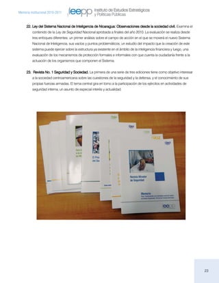Instituto de Estudios Estratégicos
Memoria institucional 2010-2011
                                                    y Políticas Públicas

     22.	Ley del Sistema Nacional de Inteligencia de Nicaragua: Observaciones desde la sociedad civil. Examina el
         contenido de la Ley de Seguridad Nacional aprobada a finales del año 2010. La evaluación se realiza desde
         tres enfoques diferentes: un primer análisis sobre el campo de acción en el que se moverá el nuevo Sistema
         Nacional de Inteligencia, sus vacíos y puntos problemáticos; un estudio del impacto que la creación de este
         sistema puede ejercer sobre la estructura ya existente en el ámbito de la inteligencia financiera y luego, una
         evaluación de los mecanismos de protección formales e informales con que cuenta la ciudadanía frente a la
         actuación de los organismos que componen el Sistema.


     23.	 Revista No. 1 Seguridad y Sociedad. La primera de una serie de tres ediciones tiene como objetivo interesar
         a la sociedad centroamericana sobre las cuestiones de la seguridad y la defensa, y el conocimiento de sus
         propias fuerzas armadas. El tema central gira en torno a la participación de los ejércitos en actividades de
         seguridad interna, un asunto de especial interés y actualidad.




                                                                                                                          23
 