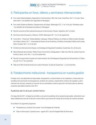 Instituto de Estudios Estratégicos
                                                                                                  Memoria institucional 2010-2011
                                                     y Políticas Públicas


     5. Participantes en foros, talleres y seminarios internacionales
        Foro sobre Gobernabilidad y Seguridad en Centroamérica. OEA, San José, Costa Rica. Del 11-13 mayo. Pane-
         listas sobre “Los desafíos de la seguridad en Nicaragua”.

        Foro sobre Gobiernos Abiertos. Departamento de Estado. Washington D.C. 11 al 14 de julio. Panelistas sobre
         “Los desafíos de la transparencia pública en Nicaragua”.

        Reunión anual de la Red Latinoamericana por la Democracia. Rosario, Argentina. Del 7 al 9 abril.

        Seminario sobre Educación y Defensa. CHDS, Washington DC. 13 al 15 de septiembre.

        Curso Semi – Presencial “Gobernabilidad, Liderazgo, Políticas Públicas con énfasis en Determinantes Sociales
         de la Salud, edición 2011”. Universidad de Verano de las Américas y Pontificia Universidad Católica de Ecuador.
         Quito, Ecuador. Del 11 al 15 de abril.

        Conferencia Internacional de Apoyo a la Estrategia de Seguridad Ciudadana, Guatemala, 22 y 23 de junio.

        Mesa Redonda denominada “Política Fiscal, Crecimiento y Desigualdad” y Taller de la Red de Justicia Fiscal de
         América Latina. Lima, Perú. 7, 8 y 9 de septiembre.

        Reunión de seguimiento al grado de implementación de la Estrategia de Seguridad de Centroamérica. El Salva-
         dor, del 15 al 17 de noviembre.

        Taller de la Red Centroamericana de Justicia Tributaria. Ciudad de Guatemala, 1 y 2 de diciembre.




     6. Fortalecimiento institucional - transparencia en nuestra gestión
     El Ieepp como una dependencia responsable, transparente y comprometida con la ciudadanía, consecuente con
     la política de la promoción de transparencia, rendición de cuentas y mejoramiento continuo de la gestión y admi-
     nistración de recursos, presenta un resumen de sus actividades y sobre la ejecución de fondos para los diversos
     proyectos ejecutados durante el año 2011.


     Auditorías dan fe de buen control interno

     A lo largo del año 2011, el Ieepp fue sometido a una serie de auditorías de los proyectos ejecutados, obteniendo resul-
     tados satisfactorios que dan fe del buen control interno que se tiene del manejo de los fondos de nuestros donantes.


     Se auditaron los siguientes programas:

           “Transparencia y rendición de cuentas” de la Embajada de Finlandia.

           “Vida en Democracia” (periodo enero - agosto 2011) de la Embajada Real de Dinamarca.




24
 