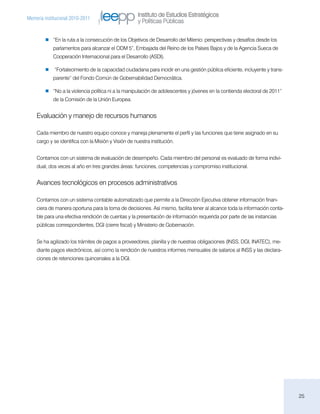Instituto de Estudios Estratégicos
Memoria institucional 2010-2011
                                                      y Políticas Públicas

           “En la ruta a la consecución de los Objetivos de Desarrollo del Milenio: perspectivas y desafíos desde los
            parlamentos para alcanzar el ODM 5”, Embajada del Reino de los Países Bajos y de la Agencia Sueca de
            Cooperación Internacional para el Desarrollo (ASDI).

           “Fortalecimiento de la capacidad ciudadana para incidir en una gestión pública eficiente, incluyente y trans-
            parente” del Fondo Común de Gobernabilidad Democrática.

           “No a la violencia política ni a la manipulación de adolescentes y jóvenes en la contienda electoral de 2011”
            de la Comisión de la Unión Europea.


    Evaluación y manejo de recursos humanos

    Cada miembro de nuestro equipo conoce y maneja plenamente el perfil y las funciones que tiene asignado en su
    cargo y se identifica con la Misión y Visión de nuestra institución.


    Contamos con un sistema de evaluación de desempeño. Cada miembro del personal es evaluado de forma indivi-
    dual, dos veces al año en tres grandes áreas: funciones, competencias y compromiso institucional.


    Avances tecnológicos en procesos administrativos

    Contamos con un sistema contable automatizado que permite a la Dirección Ejecutiva obtener información finan-
    ciera de manera oportuna para la toma de decisiones. Así mismo, facilita tener al alcance toda la información conta-
    ble para una efectiva rendición de cuentas y la presentación de información requerida por parte de las instancias
    públicas correspondientes, DGI (cierre fiscal) y Ministerio de Gobernación.


    Se ha agilizado los trámites de pagos a proveedores, planilla y de nuestras obligaciones (INSS, DGI, INATEC), me-
    diante pagos electrónicos, así como la rendición de nuestros informes mensuales de salarios al INSS y las declara-
    ciones de retenciones quincenales a la DGI.




                                                                                                                           25
 