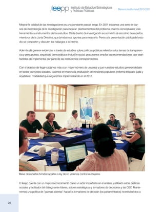 Instituto de Estudios Estratégicos
                                                                                                 Memoria institucional 2010-2011
                                                     y Políticas Públicas



     Mejorar la calidad de las investigaciones es una constante para el Ieepp. En 2011 iniciamos una serie de cur-
     sos de metodología de la investigación para mejorar: planteamientos del problema, marcos conceptuales y las
     herramientas e instrumentos de los estudios. Cada diseño de investigación es sometido al escrutinio de expertos,
     miembros de la Junta Directiva, que brindan sus aportes para mejorarlo. Previo a la presentación pública del estu-
     dio se comparten y discuten los hallazgos a lo interno.


     Además de generar evidencias a través de estudios sobre políticas públicas referidas a los temas de transparen-
     cia y presupuesto, seguridad democrática e inclusión social, procuramos ampliar las recomendaciones que sean
     factibles de implementar por parte de las instituciones correspondientes.


     Con el objetivo de llegar cada vez más a un mayor número de usuarios y que nuestros estudios generen debate
     en todos los niveles sociales, pusimos en marcha la producción de versiones populares (reforma tributaria justa y
     equitativa); modalidad que seguiremos implementando en el 2012.




     Mesa de expertas brindan aportes a ley de no violencia contra las mujeres.


     El Ieepp cuenta con un mayor reconocimiento como un actor importante en el análisis y reflexión sobre políticas
     sociales y facilitador del diálogo entre líderes, actores estratégicos y tomadores de decisiones y las OSC. Mante-
     nemos una política de “puertas abiertas” hacia los tomadores de decisión (los parlamentarios) incentivándolos a



28
 