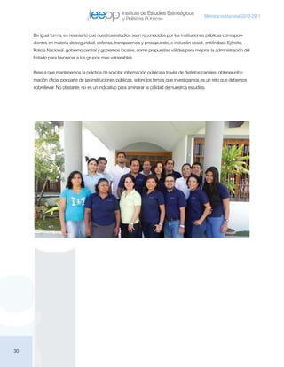 Instituto de Estudios Estratégicos
                                                                                                Memoria institucional 2010-2011
                                                    y Políticas Públicas

     De igual forma, es necesario que nuestros estudios sean reconocidos por las instituciones públicas correspon-
     dientes en materia de seguridad, defensa, transparencia y presupuesto, e inclusión social, entiéndase Ejército,
     Policía Nacional, gobierno central y gobiernos locales, como propuestas válidas para mejorar la administración del
     Estado para favorecer a los grupos más vulnerables.


     Pese a que mantenemos la práctica de solicitar información pública a través de distintos canales, obtener infor-
     mación oficial por parte de las instituciones públicas, sobre los temas que investigamos es un reto que debemos
     sobrellevar. No obstante, no es un indicativo para aminorar la calidad de nuestros estudios.




30
 