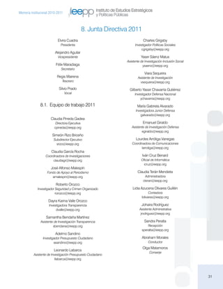 Instituto de Estudios Estratégicos
Memoria institucional 2010-2011
                                                          y Políticas Públicas


                                             8. Junta Directiva 2011
                           Elvira Cuadra                                                Charles Grigsby
                             Presidenta                                           Investigador Políticas Sociales
                                                                                       cgrigsby@ieepp.org
                         Alejandro Aguilar
                           Vicepresidente                                             Yaser Sáenz Matus
                                                                            Asistente de Investigación Inclusión Social
                          Félix Maradiaga                                              ysaenz@ieepp.org
                              Secretario
                                                                                         Viara Sequeira
                           Regis Mairena                                            Asistente de Investigación
                              Tesorero                                                vsequeira@ieepp.org

                            Silvio Prado                                      Gilberto Yassir Chavarría Gutiérrez
                                  Vocal                                          Investigador Defensa Nacional
                                                                                     ychavarria@ieepp.org

               8.1. Equipo de trabajo 2011                                         María Gabriela Alvarado
                                                                                  Investigadora Junior Defensa
                                                                                      galvarado@ieepp.org
                      Claudia Pineda Gadea
                          Directora Ejecutiva                                          Emanuel Giraldo
                         cpineda@ieepp.org                                     Asistente de Investigación Defensa
                                                                                      egiraldo@ieepp.org
                       Simeón Rizo Briceño
                        Subdirector Ejecutivo                                     Lourdes Arróliga Vanegas
                          srizo@ieepp.org                                      Coordinadora de Comunicaciones
                                                                                     larroliga@ieepp.org
                      Claudia García Rocha
                  Coordinadora de Investigaciones                                      Iván Cruz Benard
                       claudiagr@ieepp.org                                            Oficial de Informática
                                                                                        icruz@ieepp.org
                      José Alfonso Malespín
                   Fondo de Apoyo al Periodismo                                     Claudia Terán Mendieta
                      amalespin@ieepp.org                                                Administradora
                                                                                        cteran@ieepp.org
                          Roberto Orozco
             Investigador Seguridad y Crimen Organizado                         Lidia Azucena Olivares Guillén
                          rorozco@ieepp.org                                                  Contadora
                                                                                       lolivares@ieepp.org
                    Dayra Karina Valle Orozco
                     Investigadora Transparencia                                       Johaira Rodríguez
                          dvalle@ieepp.org                                           Asistente Administrativa
                                                                                      jrodriguez@ieepp.org
                   Samantha Bendaña Martínez
               Asistente de Investigación Transparencia                                  Sandra Peralta
                        sbendana@ieepp.org                                                 Recepción
                                                                                       speralta@ieepp.org
                         Adelmo Sandino
                Investigador Presupuesto Ciudadano                                     Abraham Morales
                        asandino@ieepp.org                                                  Conductor
                                                                                       Olga Matamoros
                        Leonardo Labarca
                                                                                            Conserje
          Asistente de Investigación Presupuesto Ciudadano
                          llabarca@ieepp.org




                                                                                                                          31
 