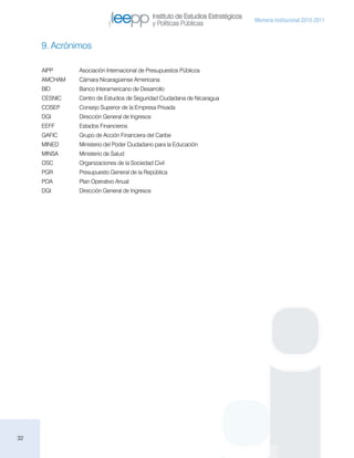 Instituto de Estudios Estratégicos
                                                                                    Memoria institucional 2010-2011
                                               y Políticas Públicas


     9. Acrónimos

     AIPP	     Asociación Internacional de Presupuestos Públicos
     AMCHAM	   Cámara Nicaragüense Americana
     BID 	     Banco Interamericano de Desarrollo
     CESNIC	   Centro de Estudios de Seguridad Ciudadana de Nicaragua
     COSEP 	   Consejo Superior de la Empresa Privada
     DGI 	     Dirección General de Ingresos
     EEFF	     Estados Financieros
     GAFIC	    Grupo de Acción Financiera del Caribe
     MINED	    Ministerio del Poder Ciudadano para la Educación
     MINSA 	   Ministerio de Salud
     OSC	      Organizaciones de la Sociedad Civil
     PGR	      Presupuesto General de la República
     POA	      Plan Operativo Anual
     DGI	      Dirección General de Ingresos




32
 