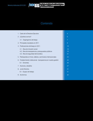 Instituto de Estudios Estratégicos
Memoria institucional 2010-2011
                                                 y Políticas Públicas




                                                  Contenido


                1.	 Carta de la Directora Ejecutiva		                                     4

                2.	 ¿Quiénes somos?		                                                     6

                	   2.1. Organigrama del Ieepp		                                          7

                3.	 Principales resultados en 2011		                                      9

                4.	 Publicaciones del Ieepp en 2011		                                     18
                    4.1. Área de inclusión social		                                       18
                    4.2. Área de transparencia y presupuestos públicos		                  19
                    4.3. Área de seguridad democrática		                                  21

                5.	 Participantes en foros, talleres y seminarios internacionales		       24

                6. 	 Fortalecimiento institucional - transparencia en nuestra gestión		   24
                    6.1. Donantes		                                                       26

                7.	 Avances y desafíos		                                                  27

                8.	 Junta Directiva		                                                     31
                    8.1. Equipo de trabajo		                                              31

                9. 	 Acrónimos		                                                          32
 