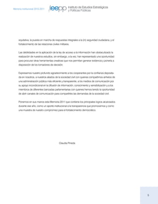 Instituto de Estudios Estratégicos
Memoria institucional 2010-2011
                                                       y Políticas Públicas




     equitativa, la puesta en marcha de respuestas integrales a la (in) seguridad ciudadana, y el
     fortalecimiento de las relaciones civiles militares.


     Las debilidades en la aplicación de la ley de acceso a la información han obstaculizado la
     realización de nuestros estudios, sin embargo, a la vez, han representado una oportunidad
     para procurar otras herramientas creativas que nos permitan generar evidencia y ponerla a
     disposición de los tomadores de decisión.


     Expresamos nuestro profundo agradecimiento a los cooperantes por la confianza deposita-
     da en nosotros, a nuestros aliados de la sociedad civil con quienes compartimos anhelos de
     una administración pública más eficiente y transparente, a los medios de comunicación por
     su apoyo incondicional en la difusión de información, conocimiento y sensibilización y a los
     miembros de diferentes bancadas parlamentarias con quienes hemos tenido la oportunidad
     de abrir canales de comunicación para compartirles las demandas de la sociedad civil.


     Ponemos en sus manos esta Memoria 2011 que contiene los principales logros alcanzados
     durante ese año, como un aporte institucional a la transparencia que promovemos y como
     una muestra de nuestro compromiso para el fortalecimiento democrático.




                                              Claudia Pineda




                                                                                                    5
 