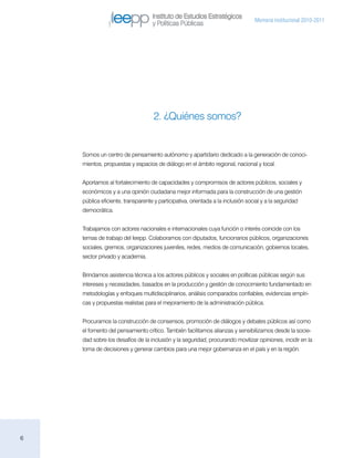 Instituto de Estudios Estratégicos
                                                                                 Memoria institucional 2010-2011
                                   y Políticas Públicas




                                    2. ¿Quiénes somos?


    Somos un centro de pensamiento autónomo y apartidario dedicado a la generación de conoci-
    mientos, propuestas y espacios de diálogo en el ámbito regional, nacional y local.


    Aportamos al fortalecimiento de capacidades y compromisos de actores públicos, sociales y
    económicos y a una opinión ciudadana mejor informada para la construcción de una gestión
    pública eficiente, transparente y participativa, orientada a la inclusión social y a la seguridad
    democrática.


    Trabajamos con actores nacionales e internacionales cuya función o interés coincide con los
    temas de trabajo del Ieepp. Colaboramos con diputados, funcionarios públicos, organizaciones
    sociales, gremios, organizaciones juveniles, redes, medios de comunicación, gobiernos locales,
    sector privado y academia.


    Brindamos asistencia técnica a los actores públicos y sociales en políticas públicas según sus
    intereses y necesidades, basados en la producción y gestión de conocimiento fundamentado en
    metodologías y enfoques multidisciplinarios, análisis comparados confiables, evidencias empíri-
    cas y propuestas realistas para el mejoramiento de la administración pública.


    Procuramos la construcción de consensos, promoción de diálogos y debates públicos así como
    el fomento del pensamiento crítico. También facilitamos alianzas y sensibilizamos desde la socie-
    dad sobre los desafíos de la inclusión y la seguridad, procurando movilizar opiniones, incidir en la
    toma de decisiones y generar cambios para una mejor gobernanza en el país y en la región.




6
 
