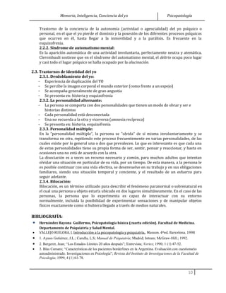 Memoria, Inteligencia, Conciencia del yo Psicopatología
Trastorno de la conciencia de la autonomía (actividad o agencialidad) del yo psíquico o
personal, en el que el yo pierde el dominio y la posesión de los diferentes procesos psíquicos
que ocurren en él, hasta llegar a la inmovilidad y a la parálisis. Es frecuente en la
esquizofrenia.
2.2.2. Síndrome de automatismo mental:
Es la aparición automática de una actividad involuntaria, perfectamente neutra y atemática.
Clerembault sostiene que en el síndrome del automatismo mental, el delirio ocupa poco lugar
y casi todo el lugar psíquico se halla ocupado por la alucinación.
2.3. Trastornos de identidad del yo
2.3.1. Desdoblamiento del yo:
– Experiencia de duplicación del YO
– Se percibe la imagen corporal el mundo exterior (como frente a un espejo)
– Se acompaña generalmente de gran angustia
– Se presenta en: histeria y esquizofrenia
2.3.2. La personalidad alternante:
– La persona se comporta con dos personalidades que tienen un modo de obrar y ser e
historias distintas
– Cada personalidad está desconectada
– Una no recuerda a la otra y viceversa (amnesia recíproca)
– Se presenta en: histeria, esquizofrenia
2.3.3. Personalidad múltiple:
En la "personalidad múltiple", la persona se "olvida" de sí misma involuntariamente y se
transforma en otra, repitiendo este proceso frecuentemente en varias personalidades, de las
cuales existe por lo general una o dos que prevalecen. Lo que es interesante es que cada una
de estas personalidades tiene su propia forma de ser, sentir, pensar y reaccionar, y hasta en
ocasiones una no está de acuerdo con la otra.
La disociación es a veces un recurso necesario y común, para muchos adultos que intentan
olvidar una situación en particular de su vida, por un tiempo. De esta manera, a la persona le
es posible continuar con una vida efectiva, se desenvuelve en su trabajo y en sus obligaciones
familiares, siendo una situación temporal y conciente, y el resultado de un esfuerzo para
seguir adelante.
2.3.4. Bilocación:
Bilocación, es un término utilizado para describir el fenómeno paranormal o sobrenatural en
el cual una persona u objeto estaría ubicado en dos lugares simultáneamente. En el caso de las
personas, la persona que lo experimenta es capaz de interactuar con su entorno
normalmente, incluida la posibilidad de experimentar sensaciones y de manipular objetos
físicos exactamente como si hubiera llegado a través de medios naturales.
BIBLIOGRAFÍA:
• Hernández Bayona Guillermo, Psicopatología básica (cuarta edición). Facultad de Medicina.
Departamento de Psiquiatría y Salud Mental.
• VALLEJO RUILOBA, J. Introducción a la psicopatología y psiquiatría.. Masson. 4ºed. Barcelona. 1998
• 1. Ayuso Gutiérrez, J.L.; Carulla, L.S; Manual de Psiquiatría; Madrid; Intram; McGraw-Hill.; 1992.
• 2. Bergeret, Jean; “Los Estados Límites 20 años después”; Entrevista; Vertex; 1990; 1 (1) 47-52.
• 3. Blas Corsaro; “Características de los pacientes borderlines en la Argentina. Evaluación con cuestionario
autoadministrado. Investigaciones en Psicología”; Revista del Instituto de Investigaciones de la Facultad de
Psicología; 1999; 4 (1) 61-78.
10
 