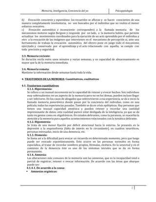 Memoria, Inteligencia, Conciencia del yo Psicopatología
b) Evocación consciente y espontánea: los recuerdos se afloran y se hacen conscientes de una
manera completamente involuntaria, no son buscados por el individuo que no realiza el menor
esfuerzo evocativo.
c) Evocación automática e inconsciente: corresponderá a la llamada memoria de los
mecanismos motores según Bergson y responde por un lado, a la memoria habito, que permite
actualizar los movimientos coordinados para la ejecución de un acto aprendido por el individuo y
otro a la evocación de las imágenes que intervienen en el mecanismo de percepción ej. ante una
herramienta de trabajo la evocación automática del obrero pone en juego todo el mecanismo
ejercitado y conservado por el aprendizaje y el acto relacionado con aquella, se cumple con
toda precisión y seguridad.
3.3. Memoria reciente:
Su duración oscila entre unos minutos y varias semanas, y su capacidad de almacenamiento es
mayor que la de la memoria inmediata.
3.4. Memoria remota:
Mantiene la información desde semanas hasta toda la vida.
4. TRASTORNOS DE LA MEMORIA: Cuantitativas, cualitativas
4.1. Trastornos cuantitativos
4.1.1. Hipermnesia:
Se refiere a un inusual incremento en la capacidad de retener y evocar hechos. Son individuos
muy sobresalientes en un aspecto de la memoria pero no en los demas, pueden incluso llegar
a ser inferiores. En los casos de ahogados que sobrevivieron a esa experiencia, se da a veces la
llamada memoria panorámica donde pasan por la conciencia del individuo, como en una
película, todas las experiencias pasadas. También se da en crisis epilépticas. Hay personas que
tienen una inusual capacidad amnésica y pueden retener y recordar una cantidad
impresionante de datos; esta cualidad parece estar desligada de la inteligencia, ya que se da
tanto en genios como en oligofrénicos. En estados delirantes, como la paranoia, se exacerba la
atención y la memoria para aquellos acontecimientos relacionados con la temática delirante.
4.1.2. Hipomnesia:
Se trata de una menor fijación por déficit atencional hacia lo externo. Se presenta en la
depresión o la esquizofrenia (falta de interés en lo circundante), en cuadros neuróticos,
personas estresadas, inicio de una demencia, etc.
4.1.3. Dismesia:
Se llama así a la dificultad para evocar un recuerdo en determinado momento, pero que luego
puede ser evocado espontáneamente. Esto ocurre en las personas normales en forma
esporádica, al tratar de recordar nombres propios, fórmulas, etcétera. En la senectud y en el
comienzo de la demencia éste es uno de los síntomas iniciales que se da en forma
permanente.
4.1.4. Amnesia:
Las alteraciones más comunes de la memoria son las amnesias, que es la incapacidad total o
parcial de registrar, retener o evocar información. De acuerdo con las áreas que abarque
puede ser:
4.1.4.1. De acuerdo a la causa:
 Amnesias orgánicas:
2
 