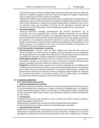 Memoria, Inteligencia, Conciencia del yo Psicopatología
Se ha detectado que una falla en el hipocampo, ocasionaría que las personas que sufren de
amnesia, no pudieran imaginar el porvenir. Pues son incapaces de imaginar experiencias
futuras, al igual que los son de recuperar las pasadas. .
Suponen los científicos, que el hipocampo proporciona un andamio para la experiencia y la
imaginación, y que se trata de una estructura espacial. Las distinciones que hace el cerebro
entre hechos desconexos y experiencias, quedan demostradas al comparar lo que ocurre
con personas sanas, que recuerdan lo esencial de una experiencia, mientras que las
personas con lesión de hipocampo, sólo recuerdan datos aislados de sus experiencias.
 Amnesia psicógena
Trastorno disociativo, mediado probablemente por procesos disociativos, que se
caracteriza por una incapacidad para recordar aspectos importantes de un episodio
traumático. Su característica esencial es la incapacidad súbita para recordar información
personal importante. Generalmente, existen antecedentes de amnesia orgánica secundaria,
por ejemplo, a un traumatismo craneal. No suele durar mucho, aunque en algunos casos
puede ser permanente. El paciente puede manifestar perplejidad y desorientación ante el
estado amnésico. En la mayoría de los casos, la memoria semántica (conceptual) y las
actividades de la memoria permanecen intactas.
4.1.4.2. De acuerdo al contenido y evolución:
o Parcial (lacunar): "Lacunar", viene de "lago". Significa que recuerda todo, menos un
sector de tiempo, un acontecimiento o un hecho. Se da, por ejemplo, en los traumatismos
de cráneo posteriores a un choque. El accidentado no recuerda acontecimientos anteriores
a la pérdida de conciencia. "Estaba manejando y me desperté en el hospital".
o Global (generalizada): El problema está en la memoria reciente, ya que quienes poseen
ente tipo de amnesia, no son capaces de retener. Conservan la memoria inmediata, pero
pasado el episodio la persona muestra una amnesia en cuanto al mismo.
o Progresiva. Pérdida lenta pero constante de la memoria, originada por un debilitamiento
simultáneo de las funciones del cerebro, común en las enfermedades seniles. Se caracteriza
por el olvido sucesivo de distintos estratos de la memoria. Primeramente se pierden los
recuerdos más recientes: los nombres comunes, los adjetivos menos usados, etc.; después,
los recuerdos del pasado y los nombres propios. En los estados graves se producen
perturbaciones del reconocimiento y alteraciones de los hábitos.
4.2. Trastornos cualitativos
4.2.1. Distorsiones del recuerdo:
 Alomnesia (Ilusión del recuerdo)
Hablamos de alomnesia cuando se rememora un recuerdo alterando el contenido de este. Es
el caso del enfermo que recuerda que su madre, un día que lo despidió para ir al colegio, le
insistió repetidamente que no hablara con extraños en la calle, aquello le daba a entender que
él tenía una misión especial que realizar y que había gente dispuesta a hacerlo desaparecer
por este motivo.
 Paramnesias
Trastorno de la memoria que consiste en crear la ilusión de un falso recuerdo cuando se
experimenta algo por primera vez.
Enfermedad de la memoria que consiste en olvidar el significado de las palabras.
Error de la memoria que consiste en tomar como pasado lo que es presente.
 Alucinación del recuerdo
Clásicamente se designaba con este término a la creencia de evocar un hecho que nunca había
tenido lugar. El paciente está convencido de que son recuerdos verdaderos. En la mentira
patológica un producto de la fantasía termina siendo creído como verdadero por el propio
3
 