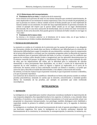 Memoria, Inteligencia, Conciencia del yo Psicopatología
4.2.2. Distorsiones del reconocimiento:
 Fenómeno de lo ya visto:( o duplicación de la memoria)
Es la vivencia en la persona de estar en una misma situación que aconteció anteriormente, de
estar duplicando en ese momento la misma experiencia. Esto crea un estado de perplejidad, ya
que la persona no acierta a ubicar cuándo ocurrió el hecho pasado que se está repitiendo de
manera similar en ese momento. Se suele dar muy esporádicamente en personas normales. Es
común el ejemplo del viajero que le parece haber estado ya en un lugar absolutamente
desconocido. No es una mera sensación de familiaridad, sino la certeza de estar reviviendo la
situación. Es de corta duración. Esto puede generar la fantasía de haber estado en ese lugar en
"otra vida".
 Fenómeno de lo nunca visto:
La inversa a la vivencia anterior es el fenómeno de lo nunca visto, en el que hechos o
circunstancias ya vividos resultan absolutamente nuevos.
5. TÉCNICAS DE EXPLORACIÓN
La memoria se evalúa en el contexto de la entrevista por las quejas del paciente o sus allegados
por frecuentes olvidos (en donde dejo sus llaves, la billetera), por dificultad para la retención de
información (dificultad para seguir la temática de una telenovela o seriado o para la comprensión
de la lectura del periódico o revistas), por las constantes preguntas sobre la ubicación de espacios
antes familiares para el paciente (ubicación del baño, la cocina o el patio), por los conflictos que
generan los reclamos sobre deudas (reales o imaginarias), por las aparentes desorientaciones en
el entorno conocido (el parque, la iglesia, o simplemente como regresar a casa acabando de salir
de ella), por las imprecisiones del relato, por la dificultad para la realización de cálculos
elementales u otros previamente bien dominados, etc. es decir, a través de la observación de
aspectos de su vida cotidiana y sobre el regreso a tópicos ya explorados en el curso de la
entrevista. De manera activa se hace solicitando recordar un número o nombre, o al pedir que
cierre los ojos y describa el vestido del entrevistador, o los objetos o decoración del recinto.
En síntesis, se trata de evaluar lo que el paciente recuerda, lo que el paciente reconoce o identifica,
y lo que el paciente reproduce.
Los trastornos de la memoria se cuantifican e identifican en forma más precisa cuando se realizan
pruebas psicométricas, teniendo en cuenta que la atención, concentración y ansiedad pueden
alterar los resultados de las pruebas, por ejemplo en pacientes que están recibiendo
neurolépticos.
INTELIGENCIA
1. DEFINICIÓN
La inteligencia es la capacidad para resolver situaciones novedosas mediante la improvisación de
una respuesta adaptativa. Esa capacidad involucra tres aspectos: el abstacto, o sea, entender ideas
y símbolos; el mecánico, o sea, manejar e inventar mecanismos y el social, que permite actuar con
propiedad en situaciones interpersonales. Los psicólogos también distinguen entre habilidad y
capacidad, siendo la primera la calidad y nivel del rendimiento real y la segunda, la destreza
potencial.
La inteligencia es resultante del normal funcionamiento de todo el aparato psicológico y de todas
sus funciones cognitivas. Por tanto, la inteligencia no es función autónoma; depende del
funcionamiento de la conciencia, la orientación, la sensopercepción, la atención, la memoria, etc.
5
 