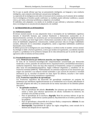 Memoria, Inteligencia, Conciencia del yo Psicopatología
Por lo que se puede afirmar que hay un pensamiento inteligente, un lenguaje y una conducta
inteligente, cuyo conjunto está dado por una persona inteligente.
La expresión de la inteligencia está sobre el escenario de la conducta, en el contexto de la realidad.
Con la inteligencia el hombre puede confrontar su realidad, puede enfrentar conflictos y asumir
retos y, por tanto, solucionar problemas y adaptarse a la realidad.
El individuo está adaptado a su medio en la medida en que enfrente y soluciona conflictos, es
decir, la inteligencia es una función de adaptación a la realidad.
2. ALTERACIONES DE LA INTELIGENCIA
2.1. Deficiencia mental
El retraso mental consiste en una adquisición lenta e incompleta de las habilidades cognitivas
durante el desarrollo humano, que conduce finalmente a limitaciones sustanciales en el
desenvolvimiento corriente. Se caracteriza por un funcionamiento intelectual significativamente
inferior a la media, que tiene lugar junto a limitaciones asociadas en dos o más de las siguientes
áreas de habilidades adaptativas: comunicación, cuidado personal, vida en el hogar, habilidades
sociales, utilización de la comunidad, autogobierno, salud y seguridad, habilidades académicas
funcionales, ocio y trabajo.
El déficit precoz de la inteligencia de causa biológica o cerebral recibe el nombre retraso mental.
Su etiología se debe a factores genéticos, a otros que inciden en la gestación, a accidentes durante
el parto o a problemas en los primeros tiempos de la vida extrauterina por la acción de agentes
agresores sobre el sistema nerviosa central.
2.2. Pseudodeficiencias mentales
2.3.1. TDAH (Trastorno por déficit de atención, con hiperactividad):
Se trata de un trastorno neurológico del comportamiento caracterizado por distracción
moderada a severa, períodos de atención breve, inquietud motora, inestabilidad emocional y
conductas impulsivas. Tiene una muy alta respuesta al tratamiento, aunque se acompaña de
altas tasas de comorbilidad psiquiátrica. Según el Manual diagnóstico y estadístico de los
trastornos mentales (DSM-IV): "Habitualmente, los síntomas empeoran en las situaciones que
exigen una atención o un esfuerzo mental sostenidos o que carecen de atractivo o novedad
intrínsecos (p. ej., escuchar al maestro en clase, hacer los deberes, escuchar o leer textos
largos, o trabajar en tareas monótonas o repetitivas)".
2.2.2. Trastornos específicos de aprendizaje:
Los Trastornos específicos del desarrollo del aprendizaje constituyen un conjunto de
problemas que interfieren significativamente en el rendimiento en la escuela, dificultando el
adecuado progreso del niño y la consecución de las metas marcadas en los distintos planes
educativos.
 En aptitudes escolares:
– Para el aprendizaje del cálculo: discalculia. Son alumnos que tienen dificultad para
sumar y restar, para efectuar operaciones de cálculo. Confunden los números, los
invierten o los escriben al revés.
– Para el aprendizaje de la escritura: disgrafía. Nivel de escritura inferior al que les
corresponde, omiten letras o juntan palabras. Hay distorsión en el orden y posición de
las palabras.
– Para el aprendizaje y desarrollo de la lectura fluida y comprensiva: dislexia. Es una
dificultad para aprender a leer y a escribir.
– Disortografía, imposibilidad de aplicar las reglas ortográficas, como secuela de la
dislexia aun después de ser superada.
6
 
