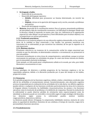 Memoria, Inteligencia, Conciencia del yo Psicopatología
 En lenguaje y habla:
– Desarrollo de la articulación.
– Desarrollo del lenguaje expresivo:
o Dislalia, dificultad para pronunciar un fonema determinado, sin invertir las
letras.
o Disfasia, retraso en la aparición del lenguaje oral y escrito, asociado a problemas
perceptivos.
– Desarrollo del lenguaje receptivo.
 Motoras: desarrollo de la coordinación motora: fina y/o gruesa, presentando problemas
de lateralidad o falta de coordinación visomotora, con dificultad en distinguir dónde está
la derecha y dónde la izquierda, en manos, pies, ojos, etc.; deficiencia en la organización
espacial (no sabe dibujar con perspectiva y tiene dificultades para localizar objetos) o en
la temporal por un retraso psicomotriz.
2.2.3. Trastornos neuróticos:
La Neurosis es un trastorno psíquico sin una alteración orgánica demostrable, en las cuales el
juicio de la realidad se haya conservado y hay lucidez. Las personas neuróticas son
conscientes de su enfermedad, ya que reconocen sus síntomas, de los que la angustia es el
más importante.
2.2.4. Mutismo electivo:
El mutismo selectivo es un trastorno de la comunicación verbal de origen emocional que
consiste en que los afectados, en determinados contextos o circunstancias, no pronuncian ni
una sola palabra.
Funcionan normalmente en otras áreas de comportamiento y aprendizaje, aunque se privan
severamente de participar en actividades de grupo. Es como una forma extrema de timidez,
pero la intensidad y duración la distingue.
Como ejemplo, un niño puede pasar completamente callado en la escuela, por años, pero habla
libremente o excesivamente en casa.
2.3. Senilidad
Proceso patológico de deterioro y pérdida progresiva de las funciones orgánicas y de las
capacidades psíquicas, debida a la alteración producida por el paso del tiempo en los tejidos,
propio de la vejez.
2.4. Demencias
Es la pérdida progresiva de las funciones cognitivas, debido a daños o desórdenes cerebrales más
allá de los atribuibles al envejecimiento normal. Característicamente, esta alteración cognitiva
provoca incapacidad para la realización de las actividades de la vida diaria. Los déficits cognitivos
pueden afectar a cualquiera de las funciones cerebrales particularmente las áreas de la memoria,
el lenguaje (afasia), la atención, las habilidades visuoconstructivas, las praxias y las funciones
ejecutivas como la resolución de problemas o la inhibición de respuestas. Durante la evolución de
la enfermedad se puede observar pérdida de orientación tanto espacio-temporal como de
identidad. La demencia puede ser reversible o irreversible según el origen etiológico del desorden.
Los dementes según avanza la enfermedad pueden mostrar también
rasgos psicóticos, depresivos y delirios.
La demencia puede afectar el lenguaje, la comprensión, habilidades motoras, memoria de corto
plazo, la capacidad de identificar elementos de uso cotidiano, el tiempo de reacción, rasgos de la
personalidad y funciones ejecutivas.
2.5. Pseudodemencias
7
 