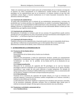 Memoria, Inteligencia, Conciencia del yo Psicopatología
Alude a la conciencia que tiene el sujeto acerca de su historicidad y de ser el mismo a lo largo de
su historia. Es crítica normalmente en la adolescencia, cuando termina de consolidarse. Es
patológica en los esquizofrénicos que no se reconocen a si mismos, insisten en que han sido
cambiados y hasta llegan a hacerse mutilaciones en el rostro buscando reconocerse. Esto se
denomina síntoma del espejo.
1.2. Conciencia de unidad del yo:
El sujeto sabe normalmente que el conjunto de sus sentimientos, pensamientos y acciones son
producidos por la misma persona. Los esquizofrénicos en cambio se presentan fragmentados. A
veces una parte de su personalidad les habla desde fuera como alucinación, o desde dentro como
diálogos internos. La ambivalencia es característica de esta enfermedad. Bleuler la llamó por esto
esquizofrenia, que significa mente dividida.
1.3. Conciencia de actividad del yo:
Normalmente el individuo se reconoce autor de sus acciones. El esquizofrénico puede sentirse
poseído por otro que gobierna sus actos. Un paciente que hacía movimientos estereotipados con el
brazo decía -"... es mi brazo el que hace lo que quiere... no yo".
1.4. Conciencia de frontera del yo:
También se fractura en las esquizofrenias, el paciente puede creer que es comandado desde fuera,
que adivinan o influencian sus pensamientos, que es interceptado. Otras veces supone que
determina las acciones de los demás, como si fueran una extensión de sí mismo.
2. ALTERACIONES DE LA CONCIENCIA DEL YO
2.1. Trastornos de los límites del yo
2.1.1. Éxtasis
Ensanchamiento de los límites del yo, fusión con el estímulo.
2.1.2. Robo
Influencia del pensamiento, y todas las experiencias «hechas», pueden ser conjuntamente
reagrupadas y consideradas «bajo el ángulo visual común de la permeabilidad de la ‘barrera
Yo-Ambiente’, es decir, de la pérdida de los límites del Yo, de la disolución de sus
contornos»
2.1.3. Despersonalización
Alteración de la conciencia de captación del YO psicológico en la cual las funciones
psicológicas aparecen realizadas con la conciencia de no ser propias, de ser ajenas, extrañas,
automáticas o que surgen de otra parte diferente al propio psiquismo. Un ejemplo de
despersonalización lo constituye la Bella Indiferencia en la histeria y otro es consecuencia del
uso de tóxicos. También es frecuente la despersonalización psicótica.
2.1.4. Desrealización
Trastorno de la conciencia de captación del mundo externo, en el que se vivencian con
marcada angustia y sensación de extrañeza cambios inexplicables en el entorno conocido y
habitual, no percibidos por los demás.
La desrealización suele llevar implícita la experiencia de extrañeza ante personas conocidas.
Se las encuentra cambiadas, alteradas, extrañas. Pero su identidad sigue siendo para el
enfermo la misma de siempre. No hay aquí un desconocimiento sino una extrañeza.
2.2. Trastornos e actividad y autonomía del yo
2.2.1. Parálisis del yo:
9
 