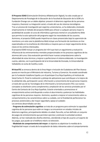 El Proyecto EDAD (Estimulación Dinámica Alfabetización Digital), ha sido creado por el 
Departamento de Psicología de la Educación de la Facultad de Educación de la UCM y la 
Fundación Orange con un doble objetivo: prevenir el deterioro cognitivo de las personas 
mayores y favorecer su integración social, a través del uso de sistemas tecnológicos. 
Tras un proceso de investigación por expertos universitarios, se ha elaborado y testeado 
empíricamente el método del proyecto EDAD para ofrecer a cualquier persona mayor la 
posibilidad de acceder al curso de informática y gimnasia mental en una plataforma Web 
que permita la auto‐aplicación del programa según las necesidades de los usuarios. 
Asimismo, el proyecto EDAD puede impartirse en clases presenciales bajo la supervisión de 
monitores y en este caso la plataforma Web incluye una formación de monitores on‐line 
especializados en la enseñanza de informática a mayores para un mejor seguimiento de las 
clases en los centros interesados. 
El proyecto EDAD incluye un programa de I+D+I que hará un seguimiento y evaluará la 
influencia de los entrenamientos mentales proporcionados en los procesos cognitivos de los 
alumnos del curso. Esta evaluación permitirá hacer nuevas comprobaciones sobre la 
efectividad de estas técnicas y mejorar o perfeccionar el sistema elaborado. La investigación 
cuenta, además, con la participación de la la Universidad de Granada, la Universidad de 
Valladolid y la Junta de Castilla y León. 
 
M‐AvanTIC se enmarca dentro de la línea Hogar e Inclusión de Ciudadanos del Plan Avanza 
puesta en marcha por el Ministerio de Industria, Turismo y Comercio. Ha estado coordinado 
por la Fundación Vodafone España y en él participan Cruz Roja Española y el Instituto de 
Salud Carlos III. Prevé la realización y pilotaje de aplicaciones que contribuyan a la mejora de 
la calidad de vida, participación social, información y conocimiento de las personas mayores 
a través del uso de las Tecnologías de la Información y la Comunicación (TIC). Los nuevos 
conceptos se diseñarán como complemento y ampliación de los servicios prestados por el 
Centro de Contacto de Cruz Roja Española. Estarán orientados a promocionar el 
envejecimiento activo contribuyendo a evitar el aburrimiento y potenciar las habilidades 
cognitivas de las personas mayores. Asimismo, ayudará a mejorar el conocimiento sobre su 
comportamiento y las características sobre su cuidado, con la finalidad de perfeccionar los 
procesos asistenciales y dar mayor seguridad y apoyo al cuidador.  
Los servicios desarrollados son dos:  
‐ Programa de estimulación cognitiva: se trata de un programa para estimular la capacidad 
cognitiva de las personas que estén en riesgo o se encuentren en estados iniciales de 
deterioro cognitivo, principalmente debido a la edad. Para ello, se han definido un conjunto 
de juegos de entretenimiento que permiten ejercitar y estimular la actividad cerebral. 
Además, se han realizado dos diseños distintos, atendiendo al tipo de usuario y el soporte de 
los juegos, que puede ser el teléfono móvil o la televisión. 
‐ Modelado de comportamiento del mayor: el objetivo es objetivizar la medida de la 
fragilidad del mayor a través de la recopilación de datos relevantes sobre el comportamiento 


                                                                                              12
 