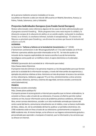de la persona mediante sensores instalados en la casa. 
Los pilotos ser llevarán a cabo con más de 100 usuarios en Madrid, Barcelona, Huesca, La 
Palma, Toledo, Salamanca, León y Valladolid. 
 
Proyectos Individuales Europeos (con Fondo Social Europeo)  
Hemos seleccionado como referencia algunos de los casos de éxito subvencionados por 
el programa sectorial Grundtvig. Dicho programa tiene como meta mejorar la calidad y la
dimensión europea de la educación de adultos en un sentido amplio, incluyendo la enseñanza
formal, la no formal y la enseñanza informal, incluido el autoaprendizaje. El colectivo de
Mayores es prioritario para Grundtvig y son diversas las acciones que buscan la inclusión del
colectivo en la SI.
ALEMANIA 
La Asociación "Señoras y Señores en la Sociedad de Conocimiento e.V." (VSiW) 
("Seniorinnen und Senioren in der Wissensgesellschaft e.V.") ha sido fundada con el fin de 
informar a personas adultas que están interesadas en las TIC.  Se trata de ayudar a la 
inclusión de los mayores explicándoles de manera sencilla el uso de herramientas 
tecnológicas como puede ser un teléfono móvil, el cajero electrónico o el ordenador. 
 GRECIA 
PROMISE (promoción de la sociedad de la  información para todos) 
http://www.stakes.fi/promise 
El proyecto trata de estimular a las personas mayores y a los discapacitados para que formen 
parte de la sociedad de la información europea, a través del intercambio de experiencias y 
ejemplos de prácticas relativas al área. Asimismo se trata de proveer al acceso a los servicios 
on line, telecompras, telebanco, pago por TV y on line, entretenimientos y otros servicios 
como ayuda a distancia, alarmas y sistemas de seguridad, servicios sociales y servicios de 
salud (telemedicina).   
FRANCIA 
Residencias sociales conectadas 
http: //www.place‐publique.fr/ 
El proyecto provee el acceso gratuito a Internet para aquellos que no tienen ordenadores, la 
conexión se lleva a cabo a través de sus televisores. El acceso a la Net les permite realizar 
reclamos on line, buscar información acerca de problemas prácticos cotidianos, del tiempo 
libre, enviar correos electrónicos, acceder a un sitio multimedia animado por tutores del 
centro social del barrio, comunicarse virtualmente con el médico, crear un banco multimedia 
de fotos, videos, etc. de las actividades del barrio; publicar un periódico electrónico; etc. 
2700 residentes están en línea a través de sus televisores y próximamente se equipará a 
6000 residente más. Al mismo tiempo, se les ofrece en sus hogares entrenamiento gratuito y 
personalizado para aprender a manipular el material, usar la información y los servicios que 
se ofrecen en Internet.  
 


                                                                                            13
 