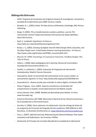 Bibliografía Relevante 
  -   ACIISI. Programa de actuaciones de la Agencia Canaria de Investigación, Innovación y 
      Sociedad de la Información para 2008. Canarias, España. 
  -   Barabási, A. L., (2002) Linked: The New Science of Networks, Cambridge, MA, Perseus 
      Publishing. 
  -   Borge, R. (2004). TlCs y transformaciones sociales y políticas: ¿son las TlCs 
      instrumentos neutros? Gobernanza Revista Internacional de Gobernabilidad y 
      desarrollo humano. 
  -   Buell, C. (undated). Cognitivism. En línea en: 
      http://web.cocc.edu/cbuell/theories/cognitivism.htm.  
  -   Brown, J. S., (2002). Growing Up Digital: How the Web Changes Work, Education, and 
      the Ways People Learn. United States Distance Learning Association.  En línea en: 
      http://www.usdla.org/html/journal/FEB02_Issue/article01.html 
  -   Driscoll, M. (2000). Psychology of Learning for Instruction. Needham Heights, MA,
      Allyn & Bacon. 
  -   Cabero, J. (2006). Bases pedagógicas del e‐learning. Revista de Universidad y 
      Sociedad del Conocimiento (RUSC), 3‐1. 
  -   Castillo, S. y Cabrerizo, J. (2003). Evaluación de Programas de Intervención 
      Socioeducativa. Madrid: Pearson Educación. 
  -   Casacuberta, David: La transmisión del conocimiento en los nuevos medios: un 
      acercamiento cognitivo. En línea: http://www.prbb.org/quark/25/025058.htm 
  -   Casacuberta D.: «Nueve escollos para entender la cultura digital», Enrahonar 2001 
  -   Chasco Yrigoyen,  Coro. (2007)  Aspectos económicos y territoriales del 
      envejecimiento en España. Universidad Autónoma de Madrid, España. 
  -   Cerezo Sánchez, Paco. (2008)  Modelos de Aprendizaje para Adultos. En línea: 
      www.formador.org 
  -   Comercio Electrónico, B2C 2008. Observatorio Nacional de las Telecomunicaciones y 
      de la Sociedad de la Información (ontsi) 
  -   Cornella, A. (2000). Cómo sobrevivir a la infoxicación. Acto de entrega de títulos de 
      los programas de Formación de Posgrado del año académico 1999‐2000 de la UOC. 
      Barcelona, 12 diciembre (Conferencia); en: www.infonomia.com/infonomia/alfons.php 
  -   Cross, J. (2007). Informal Learning: Rediscovering the Natural Pathways That Inspire 
      Innovation and Performance. San Francisco: Pfeiffer. 
  -   Declaración de Principios de la Cumbre Mundial de la sociedad de la información 


                                                                                           14
 