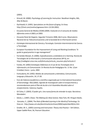 (2003). 
-   Driscoll, M. (2000). Psychology of Learning for Instruction. Needham Heights, MA, 
    Allyn & Bacon. 
-   Dychtwald, K. (1995). Speculations on the future of aging. En línea: 
    http://2Inet.com/oneline/agewave.htm> (12.04.2002). 
-   Encuesta General de Medios (EGM) (2004). Evolución en el consumo de medios 
    diferentes entre el 2002 y el 2003. 
-   Encuesta Panel de Hogares. Segundo Trimestre 2008, Abril‐Junio. Observatorio 
    Nacional de las Telecomunicaciones y de la Sociedad de la Información (ontsi) 
-   Estrategia Internacional de Ciencia y Tecnología. Comisión Interministerial de Ciencia 
    y Tecnología 
-   European Foundation for the Improvement of Living and Working Conditions “A 
    guide to good practice in age management” 
-   Fernández Manjón, B. (2006). Especificaciones y estándares en e‐learning. Revista de 
    Tecnologías de la Información y Comunicación educativas (Nº 6), en: 
    http://reddigital.cnice.mec.es/6/Articulos/articulo_resumen.php?articulo=2 
-   Fandos, M. (2002) Estrategias Didácticas en el uso de las Tecnologías de la 
    Información y la Comunicación. En Revista Acción Pedagógica Vo. 11 No. 1/san 
    Cristóbal, Enero – junio, 2002 
-   Fontcuberta, M. (1992): Medios de comunicación y telemática, Comunicación, 
    Lenguaje y Educación, 14, 17‐28. 
-   Foro de Valencia (académico y científico organizado por la International Association 
    of Gerontology‐ IAG) (2002). Agenda de Investigación sobre el envejecimiento y 
    recomendaciones para el Plan de Acción a la II Asamblea Mundial sobre el 
    envejecimiento. Valencia, España. 
-   Gil Calvo, E. (2003). El poder gris. Una nueva forma de entender la vejez. Barcelona: 
    Mondadori. 
-   Gleick, J., (1987). Chaos: The Making of a New Science. New York, NY, Penguin Books. 
-    Gonzalez, C., (2004). The Role of Blended Learning in the World of Technology. En 
    línea en:  http://www.unt.edu/benchmarks/archives/2004/september04/eis.htm 
-   Gredler, M. E., (2005) Learning and Instruction: Theory into Practice – 5th Edition, 
    Upper Saddle River, NJ, Pearson Education. 




                                                                                            15
 