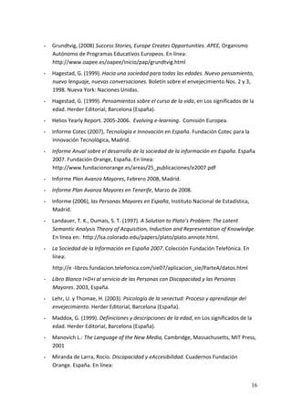 -   Grundtvig, (2008) Success Stories, Europe Creates Opportunities. APEE, Organismo 
    Autónomo de Programas Educativos Europeos. En línea: 
    http://www.oapee.es/oapee/inicio/pap/grundtvig.html  
-   Hagestad, G. (1999). Hacia una sociedad para todas las edades. Nuevo pensamiento, 
    nuevo lenguaje, nuevas conversaciones. Boletín sobre el envejecimiento Nos. 2 y 3, 
    1998. Nueva York: Naciones Unidas. 
-   Hagestad, G. (1999). Pensamientos sobre el curso de la vida, en Los significados de la 
    edad. Herder Editorial, Barcelona (España). 
-   Helios Yearly Report. 2005‐2006.  Evolving e‐learning.  Comisión Europea. 
-   Informe Cotec (2007), Tecnología e Innovación en España. Fundación Cotec para la 
    Innovación Tecnológica, Madrid. 
-   Informe Anual sobre el desarrollo de la sociedad de la información en España. España 
    2007. Fundación Orange, España. En línea: 
    http://www.fundacionorange.es/areas/25_publicaciones/e2007.pdf 
-   Informe Plan Avanza Mayores, Febrero 2008, Madrid. 
-   Informe Plan Avanza Mayores en Tenerife, Marzo de 2008. 
-   Informe (2006), las Personas Mayores en España, Instituto Nacional de Estadística, 
    Madrid. 
-   Landauer, T. K., Dumais, S. T. (1997). A Solution to Plato’s Problem: The Latent 
    Semantic Analysis Theory of Acquisition, Induction and Representation of Knowledge. 
    En línea en:  http://lsa.colorado.edu/papers/plato/plato.annote.html. 
-   La Sociedad de la Información en España 2007. Colección Fundación Telefónica. En 
    línea:  
    http://e ‐libros.fundacion.telefonica.com/sie07/aplicacion_sie/ParteA/datos.html 
‐   Libro Blanco I+D+i al servicio de las Personas con Discapacidad y las Personas 
    Mayores. 2003, España. 
-   Lehr, U. y Thomae, H. (2003). Psicología de la senectud: Proceso y aprendizaje del 
    envejecimiento. Herder Editorial, Barcelona (España). 
-   Maddox, G. (1999). Definiciones y descripciones de la edad, en Los significados de la 
    edad. Herder Editorial, Barcelona (España). 
-   Manovich L.: The Language of the New Media, Cambridge, Massachusetts, MIT Press, 
    2001 
-   Miranda de Larra, Rocío. Discapacidad y eAccesibilidad. Cuadernos Fundación 
    Orange. España. En línea: 


                                                                                          16
 