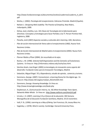 http://www.fundacionorange.es/documentos/analisis/cuadernos/cuaderno_4_abril.
    pdf 
-   Muñoz, J. (2002). Psicología del envejecimiento. Ediciones Pirámide. Madrid (España). 
-   Neilsen J.: Designing Web Usability: The Practice of Simplicty, New Riders, 
    Indianápolis, 2000. 
-   Ochoa, José y Sotillos, Luis. 101 Claves de Tecnologías de la Información para  
    directivos. Conceptos y Estrategias para Sacar Partidos a las TI. Person Prentice Hall, 
    Ingleterra, 2008 
-   Planella, Jordi (2007) Aspectos sociales y culturales del e‐learning. UOC, Barcelona. 
-   Plan de acción Internacional de Viena sobre el envejecimiento (1982). Nueva York: 
    Naciones Unidas. 
-   Plan de Acción Internacional de Madrid sobre el envejecimiento (2002). Nueva York: 
    Naciones Unidas. 
-   Planner Media y Pfizer (2004). Ser escuchado en la vejez. 
-   Rocha, L. M. (1998). Selected Self‐Organization and the Semiotics of Evolutionary 
    Systems.  En linea en  http://informatics.indiana.edu/rocha/ises.html. 
-   Sánchez Asiaín, José Ángel. (2005) La tecnología y la innovación como soporte del 
    desarrollo. Fundación Cotec para la Innovación Tecnológica, Madrid. 
-   Sebastián, Miguel Ángel. TIC y Dependencia, estudio de opinión,  comercio y turismo. 
-   Siemmens, George. (2007)  Connectivism: a learning theory for the digital age.  En 
    línea en: http://www.itdl.org/journal/jan_05/article01.htm 
-   Siemmens, George. Knowing Knowledge. En línea en: 
    http://www.knowingknowledge.com/book.php 
-   Stephenson, K., (Comunicación interna, no. 36) What Knowledge Tears Apart, 
    Networks Make Whole.  En línea en:  http://www.netform.com/html/icf.pdf 
-   Urrutia, J. H. (2007). Learning 2.0 y el futuro de la educación. XXII Semana 
    Monográfica de la Educación‐Fundación Santillana, Madrid, 19‐23 noviembre. 
-   Vaill, P. B., (1996). Learning as a Way of Being. San Francisco, CA, Jossey‐Blass Inc. 
-   Vygotsky, L. (1978). Mind in society. Cambridge: Harvard University Press. 




                                                                                              17
 