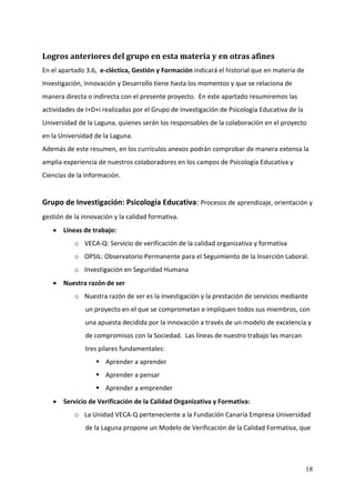Logros anteriores del grupo en esta materia y en otras afines 
En el apartado 3.6,  e‐cléctica, Gestión y Formación indicará el historial que en materia de 
Investigación, Innovación y Desarrollo tiene hasta los momentos y que se relaciona de 
manera directa o indirecta con el presente proyecto.  En este apartado resumiremos las 
actividades de I+D+i realizadas por el Grupo de Investigación de Psicología Educativa de la 
Universidad de la Laguna, quienes serán los responsables de la colaboración en el proyecto 
en la Universidad de la Laguna. 
Además de este resumen, en los currículos anexos podrán comprobar de manera extensa la 
amplia experiencia de nuestros colaboradores en los campos de Psicología Educativa y 
Ciencias de la Información. 
 
Grupo de Investigación: Psicología Educativa: Procesos de aprendizaje, orientación y 
gestión de la innovación y la calidad formativa. 
    • Líneas de trabajo: 
           o VECA‐Q: Servicio de verificación de la calidad organizativa y formativa 
           o OPSIL: Observatorio Permanente para el Seguimiento de la Inserción Laboral. 
           o Investigación en Seguridad Humana 
    • Nuestra razón de ser 
           o Nuestra razón de ser es la investigación y la prestación de servicios mediante 
               un proyecto en el que se comprometan e impliquen todos sus miembros, con 
               una apuesta decidida por la innovación a través de un modelo de excelencia y 
               de compromisos con la Sociedad.  Las líneas de nuestro trabajo las marcan 
               tres pilares fundamentales: 
                      Aprender a aprender 
                      Aprender a pensar 
                      Aprender a emprender 
    • Servicio de Verificación de la Calidad Organizativa y Formativa: 
           o La Unidad VECA‐Q perteneciente a la Fundación Canaria Empresa Universidad 
               de la Laguna propone un Modelo de Verificación de la Calidad Formativa, que 




                                                                                               18
 