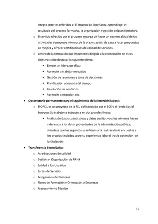 integra criterios referidos a: El Proceso de Enseñanza‐Aprendizaje, el 
          resultado del proceso formativo, la organización y gestión del plan formativo. 
       o El servicio ofrecido por el grupo se encarga de hacer un examen global de las 
          actividades y procesos internos de la organización, de cara a hacer propuestas 
          de mejora y ofrecer certificaciones de calidad de servicios. 
       o Dentro de la formación que impartimos dirigida a la consecución de estos 
          objetivos cabe destacar la siguiente oferta: 
                 Ejercer un liderazgo eficaz 
                 Aprender a trabajar en equipo 
                 Gestión de reuniones y toma de decisiones 
                 Planificación adecuada del tiempo 
                 Resolución de conflictos 
                 Aprender a negociar, etc. 
• Observatorio permanente para el seguimiento de la inserción laboral: 
       o El OPSIL es un proyecto de la FEU cofinanciado por el SCE y el Fondo Social 
          Europeo. Su trabajo se estructura en dos grandes líneas: 
                 Análisis de datos cuantitativos y datos cualitativos: los primeros hacen 
                  referencia a los datos provenientes de la administración pública; 
                  mientras que los segundos se refieren a la realización de encuestas a 
                  los propios titulados sobre su experiencia laboral tras la obtención  de 
                  la titulación. 
• Transferencia Tecnológica: 
       o Acreditaciones de calidad 
       o Gestión y  Organización de RRHH 
       o Calidad a los Usuarios 
       o Cartas de Servicio 
       o Reingeniería de Procesos 
       o Planes de Formación y Orientación a Empresas 
       o Asesoramiento Técnico 
    



                                                                                        19
 