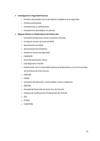 • Investigación en Seguridad Humana 
           o Estudios relacionados con la percepticón ciudadana de la seguridad 
           o Perfiles profesionales 
           o Competencias y cualificaciones 
           o Competencias psicológicas en policías. 
    • Algunos Clientes y Colaboradores del último año: 
           o Consejería de Bienestar Social, Juventud y Vivienda 
           o Fundación Canaria de Juventud IDEO 
           o Ayuntamiento de Adeje 
           o Ayuntamiento de Candelaria 
           o Academia Canaria de Seguridad 
           o FUNCAPID 
           o Dirección General de Tráfico 
           o Club Deportivo Tenerife 
           o Colaboración con la Universidad Autónoma de Barcelona y con la Universidad 
              de las Palmas de Gran Canaria. 
           o ESSSCAN 
           o ESIADE 
           o Consejería de Educación, Universidades, Cultura y Deportes 
           o OBECAN 
           o Sociedad de Desarrollo de Santa Cruz de Tenerife 
           o Instituto de Cualificaciones Profesionales de Tenerife 
           o SCE 
           o FITAPA 
           o FUNCATRA 
 
        
        
        
 



                                                                                      20
 