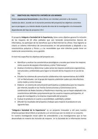 3.3.      OBJETIVOS DEL PROYECTO E INTERÉS DE LOS MISMOS 
Deben enumerarse brevemente y describirse con claridad, precisión y de manera 
realista (es decir, acorde con la duración prevista del proyecto) los objetivos concretos 
que se persiguen y su interés desde el punto de vista de la investigación o la innovación 
dependiendo del tipo de proyecto.I+D+i 
 
El proyecto Intégrat‐e Sociedad de la Experiencia, tiene como objetivo general la inclusión 
de  los  mayores  de  65  años  jubilados  que  aún  teniendo  conocimientos  básicos  de 
Informática, no participan de los beneficios que la Red Internet les ofrece. Para lograrlo se 
creará  un  sistema  informático  de  comunicaciones  en  red  personalizado  y  adaptado  a  sus 
características  psíquicas  y  físicas  y  a  las  necesidades  que  este  colectivo  pueda  tener  en 
materia de conocimientos, ocio y gestión. 
 
A nivel más específico los objetivos del proyecto son:  
 
    • Identificar y analizar las características psicológicas y sociales que tienen los mayores 
        como usuarios de equipos informáticos y como “internautas”. 
    • Analizar el entorno y determinar cuáles serían las mejores condiciones ergonómicas, 
        estructurales y ambientales para lograr la inclusión de los mayores en el uso de las 
        TIC. 
    • Estudiar los sistemas de comunicación colaborativa más representativos de la WEB 
        2.0  en Red actuales  con el grupo de mayores y delimitar cuáles son más efectivos 
        como medio y como mensaje.    
    • Elaborar  un sistema de comunicación participativa y colaborativa para los mayores 
        por Internet, basado en las Teorías Constructivistas y Conectivistas con la 
        combinación de Redes Sociales y Plataformas e‐learning  que se hayan adaptado a las 
        características definidas conjuntamente por los usuarios mayores participantes, el 
        grupo de investigación y la empresa responsable del proyecto. 
    • Evaluar el producto en cuanto a accesibilidad, usabilidad y calidad . 
    • Difundir los resultados del proyecto y trabajar para mejorar el producto en una 
        siguiente fase. 
 
“Intégrat‐e  Sociedad  de  la  Experiencia”  es  un  proyecto  Innovador  y  útil  para  nuestra 
empresa porque desarrollará un producto y un servicio que aún no existe en su conjunto. 
En  nuestra  investigación  inicial  sobre  los  antecedentes  y  las  investigaciones  que  se  han 
desarrollado en materia de inclusión de mayores  en la Sociedad de la Información hemos 




                                                                                                   21
 