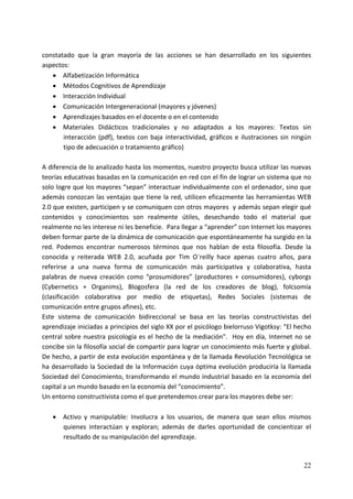 constatado  que  la  gran  mayoría  de  las  acciones  se  han  desarrollado  en  los  siguientes 
aspectos: 
    • Alfabetización Informática 
    • Métodos Cognitivos de Aprendizaje 
    • Interacción Individual 
    • Comunicación Intergeneracional (mayores y jóvenes) 
    • Aprendizajes basados en el docente o en el contenido 
    • Materiales  Didácticos  tradicionales  y  no  adaptados  a  los  mayores:  Textos  sin 
         interacción  (pdf),  textos  con  baja  interactividad,  gráficos  e  ilustraciones  sin  ningún 
         tipo de adecuación o tratamiento gráfico) 
 
A diferencia de lo analizado hasta los momentos, nuestro proyecto busca utilizar las nuevas 
teorías educativas basadas en la comunicación en red con el fin de lograr un sistema que no 
solo logre que los mayores “sepan” interactuar individualmente con el ordenador, sino que 
además conozcan las ventajas que tiene la red, utilicen eficazmente las herramientas WEB 
2.0 que existen, participen y se comuniquen con otros mayores  y además sepan elegir qué 
contenidos  y  conocimientos  son  realmente  útiles,  desechando  todo  el  material  que 
realmente no les interese ni les beneficie.  Para llegar a “aprender” con Internet los mayores 
deben formar parte de la dinámica de comunicación que espontáneamente ha surgido en la 
red.  Podemos  encontrar  numerosos  términos  que  nos  hablan  de  esta  filosofía.  Desde  la 
conocida  y  reiterada  WEB  2.0,  acuñada  por  Tim  O´reilly  hace  apenas  cuatro  años,  para 
referirse  a  una  nueva  forma  de  comunicación  más  participativa  y  colaborativa,  hasta 
palabras  de  nueva  creación  como  “prosumidores”  (productores  +  consumidores),  cyborgs 
(Cybernetics  +  Organims),  Blogosfera  (la  red  de  los  creadores  de  blog),  folcsomía 
(clasificación  colaborativa  por  medio  de  etiquetas),  Redes  Sociales  (sistemas  de 
comunicación entre grupos afines), etc. 
Este  sistema  de  comunicación  bidireccional  se  basa  en  las  teorías  constructivistas  del 
aprendizaje iniciadas a principios del siglo XX por el psicólogo bielorruso Vigotksy: "El hecho 
central  sobre  nuestra  psicología  es  el  hecho  de  la  mediación".    Hoy  en  día,  Internet  no  se 
concibe sin la filosofía social de compartir para lograr un conocimiento más fuerte y global. 
De hecho, a partir de esta evolución espontánea y de la llamada Revolución Tecnológica se 
ha desarrollado la Sociedad de la Información cuya óptima evolución produciría la llamada 
Sociedad del Conocimiento, transformando el mundo industrial basado en la economía del 
capital a un mundo basado en la economía del “conocimiento”. 
Un entorno constructivista como el que pretendemos crear para los mayores debe ser: 
 
    • Activo  y  manipulable:  Involucra  a  los  usuarios,  de  manera  que  sean  ellos  mismos 
         quienes  interactúan  y  exploran;  además  de  darles  oportunidad  de  concientizar  el 
         resultado de su manipulación del aprendizaje. 



                                                                                                       22
 