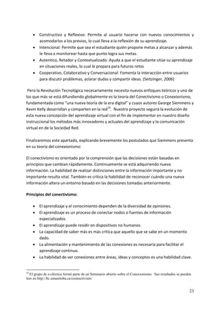 • Constructivo  y  Reflexivo:  Permite  al  usuario  hacerse  con  nuevos  conocimientos  y 
       acomodarlos a los previos, lo cual lleva a la reflexión de su aprendizaje. 
     • Intencional: Permite que sea el estudiante quién propone metas a alcanzar y además 
       le lleva a monitorear hasta que punto logra sus metas. 
     • Autentico, Retador y Contextualizado: Ayuda a que el estudiante sitúe su aprendizaje 
       en situaciones reales, lo cual le prepara para futuros retos 
     • Cooperativo, Colaborativo y Conversacional: Fomenta la interacción entre usuarios 
       para discutir problemas, aclarar dudas y compartir ideas. (Seitzinger, 2006) 

 Pero la Revolución Tecnológica necesariamente necesita nuevos enfoques teóricos y uno de 
los que más se está difundiendo globalmente es la teoría del Conectivismo o Conexionismo, 
fundamentada como “una nueva teoría de la era digital” y cuyos autores George Siemmens y 
Kevin Kelly desarrollan y comparten en la red14.  Nuestro proyecto seguirá la evolución de 
esta nueva concepción del aprendizaje virtual con el fin de implementar en nuestro diseño 
instruccional los métodos más innovadores y actuales del aprendizaje y la comunicación 
virtual en de la Sociedad Red. 
 
Finalizaremos este apartado, explicando brevemente los postulados que Siemmens presenta 
en su teoría del conexionismo: 

El conectivismo es orientado por la comprensión que las decisiones están basadas en 
principios que cambian rápidamente. Continuamente se está adquiriendo nueva 
información. La habilidad de realizar distinciones entre la información importante y no 
importante resulta vital. También es crítica la habilidad de reconocer cuándo una nueva 
información altera un entorno basado en las decisiones tomadas anteriormente. 

Principios del conectivismo: 

     • El aprendizaje y el conocimiento dependen de la diversidad de opiniones. 
     • El aprendizaje es un proceso de conectar nodos o fuentes de información 
       especializados. 
     • El aprendizaje puede residir en dispositivos no humanos. 
     • La capacidad de saber más es más crítica que aquello que se sabe en un momento 
       dado. 
     • La alimentación y mantenimiento de las conexiones es necesaria para facilitar el 
       aprendizaje continuo. 
     • La habilidad de ver conexiones entre áreas, ideas y conceptos es una habilidad clave. 


14
  El grupo de e-cléctica formó parte de un Seminario abierto sobre el Conexionismo. Sus resultados se pueden
leer en http://ltc.umanitoba.ca/connectivism/


                                                                                                          23
 