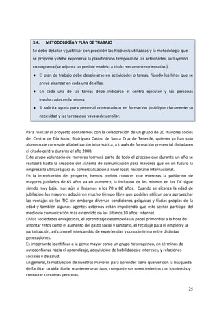  
    3.4.    METODOLOGÍA Y PLAN DE TRABAJO 
    Se debe detallar y justificar con precisión las hipótesis utilizadas y la metodología que 
    se propone y debe exponerse la planificación temporal de las actividades, incluyendo 
    cronograma (se adjunta un posible modelo a título meramente orientativo). 
    ♦ El plan de trabajo debe desglosarse en actividades o tareas, fijando los hitos que se 
        prevé alcanzar en cada una de ellas.  
    ♦ En  cada  una  de  las  tareas  debe  indicarse  el  centro  ejecutor  y  las  personas 
        involucradas en la misma  
    ♦ Si  solicita  ayuda  para  personal  contratado  o  en  formación  justifique  claramente  su 
        necesidad y las tareas que vaya a desarrollar.  
 
Para realizar el proyecto contaremos con la colaboración de un grupo de 20 mayores socios 
del  Centro  de  Día  Isidro  Rodríguez  Castro  de  Santa  Cruz  de  Tenerife,  quienes  ya  han  sido 
alumnos de cursos de alfabetización informática, a través de formación presencial dictada en 
el citado centro durante el año 2008. 
Este grupo voluntario de mayores formará parte de todo el proceso que durante un año se 
realizará  hasta  la  creación  del  sistema  de  comunicación  para  mayores  que  en  un  futuro  la 
empresa lo utilizará para su comercialización a nivel local, nacional e internacional. 
En  la  introducción  del  proyecto,  hemos  podido  conocer  que  mientras  la  población  de 
mayores  jubilados  de  65  años  va  en  aumento,  la  inclusión  de  los  mismos  en  las  TIC  sigue 
siendo  muy  baja,  más  aún  si  llegamos  a  los  70  u  80  años.    Cuando  se  alcanza  la  edad  de 
jubilación  los  mayores  adquieren mucho  tiempo  libre  que podrían  utilizar  para  aprovechar 
las  ventajas  de  las  TIC,  sin  embargo  diversas  condiciones  psíquicas  y  físcias  propias  de  la 
edad  y  también  algunos  agentes  externos  están  impidiendo  que  este  sector  participe  del 
medio de comunicación más extendido de los últimos 10 años: Internet. 
En las sociedades envejecidas, el aprendizaje desempeña un papel primordial a la hora de 
afrontar retos como el aumento del gasto social y sanitario, el reciclaje para el empleo y la 
participación, así como el intercambio de experiencias y conocimiento entre distintas 
generaciones. 
Es importante identificar a la gente mayor como un grupo heterogéneo, en términos de 
autoconfianza hacia el aprendizaje, adquisición de habilidades e intereses, y relaciones 
sociales y de salud. 
En general, la motivación de nuestros mayores para aprender tiene que ver con la búsqueda 
de facilitar su vida diaria, mantenerse activos, compartir sus conocimientos con los demás y 
contactar con otras personas. 


                                                                                                      25
 