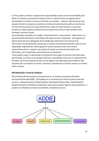 Las TIC pueden contribuir a proporcionar oportunidades nuevas sumamente flexibles para 
poner en contacto a las personas mayores entre sí  y de esta forma se lograría que el 
aprendizaje no resultara una tarea incómoda y sin sentido.    Además, lejos de pensar que 
usando Internet los mayores se aislarían el sistema de comunicación podría convertirse en 
una herramienta social con la que mantenerse unidos al mundo exterior y a personas 
similares en edad y gustos o aficiones (como sucede hoy en día en redes sociales como 
Facebook, neurona y otras). 
Los contenidos no pueden ser creados “industrialmente” o masivamente.  Debe existir una 
personalización del entorno, del método y de cada uno de los materiales.  Para lograrlo, el 
aporte del Grupo de Investigación de Psicología de la Educación y de Ciencias de la 
información será fundamental, puesto que su análisis nos permitirá delimitar cuáles son las 
capacidades cognitivas de nuestro grupo de usuarios quienes serán una muestra 
representativa de los  mayores  que aunque formados en conocimientos básicos de 
informática, aún no participan activamente de sus beneficios. 
 Para la gente mayor, el aprendizaje normalmente tiene lugar en entornos más informales 
que formales, y se basa en sus propios intereses y necesidades antes que en requerimientos 
formales. Los Centros Sociales de Día, son los lugares más adecuados para implantar esta 
iniciativa. Allí, los mayores se reúnen, conversan, aprenden de una forma amena y se sienten 
útiles y activos. 
 
METODOLOGÍA Y PLAN DE TRABAJO: 
Para el desarrollo del proyecto nos basaremos en  el modelo de procesos de Diseño 
Instruccional llamado ADDIE.  Esta palabra es un acrónimo que indica los pasos claves del 
proceso. : Analysis (análisis), Design (diseño), Development (desarrollo), Implementation 
(implementación) y Evaluation (evaluación). Estos pasos pueden seguirse secuencialmente, o 
pueden ser utilizados de manera ascendente y simultánea a la vez.  
 
 




                                                                                             



                                                                                          26
 