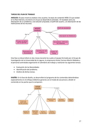 TAREAS DEL PLAN DE TRABAJO 
ANÁLISIS: El paso inicial es analizar a los usuarios, los tipos de contenido WEB 2.0 que existen
en la Red Internet y el entorno en el que se desarrolla la actividad.. El resultado será una
descripción de un problema y una solución propuesta, el perfil del usuario, y la descripción de las
restricciones de los recursos.
 




                                                                                          
                                                 
Esta fase se desarrollará en dos meses durante los cuales el equipo formado por el Grupo de 
Investigación de la Universidad de la Laguna, la empresaria titular Carmen Martín Robledo y 
el personal contratado organizarán el calendario de trabajo y realizarán las siguientes tareas: 
 
    • Evaluación de las Necesidades  
    • Identificación del problema. 
    • Análisis de dichas tareas. 
 
DISEÑO: En la fase de diseño, se desarrollará el programa de los contenidos deteniéndose 
especialmente en el enfoque didáctico general y en el modo de secuenciar y dividir el 
contenido en las partes que lo componen.  
 




                                                                                         


                                                                                                27
 