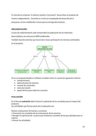 En esta fase la empresa “e‐cléctica, Gestión y Formación” desarrollara el producto de 
manera independiente.  Teniendo en cuenta la complejidad del desarrollo de la 
propuesta, se han establecido 3 meses para la entrega del producto. 
 
IMPLEMENTACIÓN: 
La fase de implementación web comprenderá la publicación de los materiales 
desarrollados y las estructuras WEB establecidas.   
También durante esta fase que durará dos meses participarán los técnicos contratados 
en el proyecto. 




                                                                                     
 
Al ser un proyecto basado en software se deben tener en cuenta los siguientes criterios:  
    • mantenimiento, 
    • administración de sistemas 
    • revisión de contenidos 
    • ciclos de revisión 
    • apoyo técnico para todos los ususarios.   
 

EVALUACIÓN
 
En la fase de evaluación debe incluirse la aplicación de los resultados para la mejora del 
producto. 
Las actividades que forman parte de la evaluación son: 
 
Realizar evaluaciones formativas y sumativas 
• Interpretar los resultados de las evaluaciones de los alumnos 
• Recoger las opiniones de  usuarios que finalizaron y también de los que abandornaron el 
sistema.  
• Revisar las actividades 


                                                                                             29
 