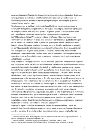 características específicas de ella: la experiencia del envejecimiento, la pérdida de algunos 
seres queridos y la declinación en el funcionamiento corporal, que se traducen en 
cambios significativos en el estilo de vida de la persona y en los conceptos que tiene 
sobre sí misma (Muñoz, 2002).  
Simultáneamente al rápido crecimiento de la población de mayores, denominada la 
Revolución Demográfica, surge la llamada Revolución Tecnológica.  El cambio tecnológico  
se está produciendo a tal velocidad que está exigiendo que los ciudadanos desarrollen 
una capacidad de asimilación y adaptación a los cambios sin precedentes.  
Las TIC basadas en la WWW1 no tienen más de 10 años de vida y muchos mayores 
“sintieron” que era demasiado tarde para utilizarlas y por ello se han quedado al margen 
de sus beneficios. Son el sector de la población que dispone de más tiempo libre en su 
hogar y más problemas de movilidad tiene que afrontar. Por ello podrían sacar provecho 
de las TIC para acceder a la información, gestionar trámites online desde casa, contactar 
con otras personas mayores con sus mismas aficiones, mantenerse afectivamente 
conectados con sus familiares, resolver dudas básicas en materia sanitaria y nutricional y 
además prevenir enfermedades como el Alzheimer realizando ejercicios interactivos de 
rehabilitación cognitiva. 
Pero numerosas causas relacionadas con sus aptitudes y actitudes han creado un colectivo 
que no accede a las TIC de la forma que se desearía. Dada la preocupación por esta creciente 
separación tecnológica, llamada brecha digital, se ha elaborado un documento europeo 
llamado “e‐learning for inclusion social”, que defiende el uso de sistemas e‐learning para 
lograr una mayor inclusión de los colectivos desfavorecidos: “La mayoría de las medidas 
relacionadas con la brecha digital se relacionan con el equipo y acceso a Internet. No se 
preocupan acerca del uso que se haga ni del valor de este uso. Si consideramos el acceso a la 
infraestructura y las herramientas (no necesariamente desde casa) como un derecho del 
ciudadano, es necesario avanzar más. La brecha digital es un fenómeno multidimensional 
que incluye barreras de muy diverso tipo. Algunas de ellas –que resultan muy preocupantes‐ 
son de naturaleza mental, de manera que la educación es la mejor estrategia para 
enfrentarse a estos problemas. Algunos de ellos, como la falta de confianza o de motivación, 
están en el lado del usuario, pero también hay barreras en la producción de los sistemas e‐
learning, como el desarrollo de sistemas excesivamente formales, tecnologías no 
adaptadas, ausencia de contextos significativos y metodologías generalistas que no prestan 
la atención necesaria a los contextos culturales y sociales2”. 
El proyecto logrará su misión realizando un trabajo eficiente basado en Teorías de 
Aprendizaje y Comunicación que tengan en cuenta las características físicas y psíquicas de 
nuestros Mayores.  El producto será un sistema informático basado en plataformas 

1
  Acrónimo de World Wide Web (red global mundial). Término ideado por el físico inglés Tim Berners Lee,
creador del lenguaje de programación web HTML.
2
  Texto del informe: “e-learning hacia la inclusión social”. Barcelona, 2004 En línea:
http://www.el4ei.net/first/charter%20-%20carta/charter_E-learning_hacia_inclusion_social.pdf


                                                                                                          3
 