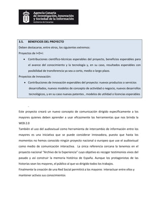  
 
3.5.    BENEFICIOS DEL PROYECTO 
Deben destacarse, entre otros, los siguientes extremos: 
Proyectos de I+D+i: 
    • Contribuciones científico‐técnicas esperables del proyecto, beneficios esperables para 
        el  avance  del  conocimiento  y  la  tecnología  y,  en  su  caso,  resultados  esperables  con 
        posibilidad de transferencia ya sea a corto, medio o largo plazo. 
Proyectos de Innovación: 
    • Contribuciones de innovación esperables del proyecto: nuevos productos o servicios 
         desarrollados, nuevos modelos de concepto de actividad o negocio, nuevos desarrollos 
         tecnológicos, y en su caso nuevas patentes , modelos de utilidad o licencias esperables 
 
        . 
Este  proyecto  creará  un  nuevo  concepto  de  comunicación  dirigido  específicamente  a  los 
mayores  quienes  deben  aprender  a  usar  eficazmente  las  herramientas  que  nos  brinda  la 
WEB 2.0 
También el uso del audiovisual como herramienta de intercambio de información entre los 
mayores  es  una  iniciativa  que  se  puede  considerar  innovadora,  puesto  que  hasta  los 
momentos no hemos conocido ningún proyecto nacional o europeo que use el audiovisual 
como  medio  de  comunicación  interactiva.    La  única  referencia  cercana  la  tenemos  en  el 
proyecto nacional “Archivo de la Experiencia” cuyo objetivo es recoger testimonios vivos del 
pasado  y  así  construir  la  memoria  histórica  de  España.  Aunque  los  protagonistas  de  las 
historias sean los mayores, el público al que va dirigido todos los trabajos. 
Finalmente la creación de una Red Social permitirá a los mayores  interactuar entre ellos y 
mantener activos sus conocimientos
 