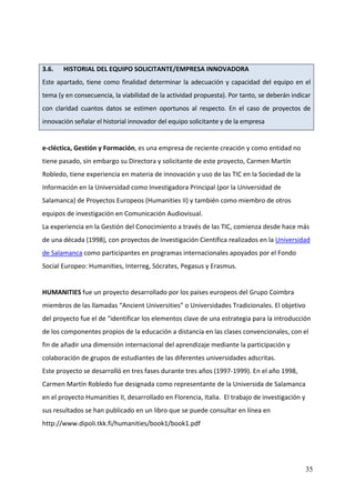  
3.6.    HISTORIAL DEL EQUIPO SOLICITANTE/EMPRESA INNOVADORA 
Este  apartado,  tiene  como  finalidad  determinar  la  adecuación  y  capacidad  del  equipo  en  el 
tema (y en consecuencia, la viabilidad de la actividad propuesta). Por tanto, se deberán indicar 
con  claridad  cuantos  datos  se  estimen  oportunos  al  respecto.  En  el  caso  de  proyectos  de 
innovación señalar el historial innovador del equipo solicitante y de la empresa 
 
e‐cléctica, Gestión y Formación, es una empresa de reciente creación y como entidad no 
tiene pasado, sin embargo su Directora y solicitante de este proyecto, Carmen Martín 
Robledo, tiene experiencia en materia de innovación y uso de las TIC en la Sociedad de la 
Información en la Universidad como Investigadora Principal (por la Universidad de 
Salamanca) de Proyectos Europeos (Humanities II) y también como miembro de otros 
equipos de investigación en Comunicación Audiovisual. 
La experiencia en la Gestión del Conocimiento a través de las TIC, comienza desde hace más 
de una década (1998), con proyectos de Investigación Científica realizados en la Universidad 
de Salamanca como participantes en programas internacionales apoyados por el Fondo 
Social Europeo: Humanities, Interreg, Sócrates, Pegasus y Erasmus. 
 
HUMANITIES fue un proyecto desarrollado por los países europeos del Grupo Coimbra 
miembros de las llamadas “Ancient Universities” o Universidades Tradicionales. El objetivo 
del proyecto fue el de “identificar los elementos clave de una estrategia para la introducción 
de los componentes propios de la educación a distancia en las clases convencionales, con el 
fin de añadir una dimensión internacional del aprendizaje mediante la participación y 
colaboración de grupos de estudiantes de las diferentes universidades adscritas. 
Este proyecto se desarrolló en tres fases durante tres años (1997‐1999). En el año 1998, 
Carmen Martín Robledo fue designada como representante de la Universida de Salamanca 
en el proyecto Humanities II, desarrollado en Florencia, Italia.  El trabajo de investigación y 
sus resultados se han publicado en un libro que se puede consultar en línea en 
http://www.dipoli.tkk.fi/humanities/book1/book1.pdf 




                                                                                                    35
 