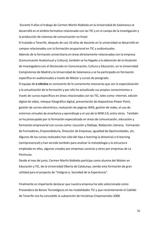  Durante 9 años el trabajo de Carmen Martín Robledo en la Universidad de Salamanca se 
desarrolló en el ámbito formativo relacionado con las TIC y en el campo de la investigación y 
la producción de sistemas de comunicación no lineal.  
El traslado a Tenerife, después de casi 10 años de docente en la universidad se desarrolló en 
campos relacionados con la formación ocupacional en TIC y audiovisuales.  
Además de la formación universitaria en áreas directamente relacionadas con la empresa 
(Comunicación Audiovisual y Cultura), también se ha llegado a la obtención de la titulación 
de Investigadora con el Doctorado en Comunicación, Cultura y Educación, en la Universidad 
Complutense de Madrid y la Universidad de Salamanca y se ha participado en formación 
específica en audiovisuales a través de Máster y cursos de postgrado. 
El equipo de e‐cléctica es consciente de lo sumamente necesarias que son la especialización 
y la actualización de la formación y por ello ha actualizado sus propios conocimientos a 
través de cursos específicos en áreas relacionadas con las TIC, tales como: Internet, edición 
digital de vídeo, retoque fotográfico digital, presentación de diapositivas Power Point, 
gestión de correo electrónico, realización de páginas WEB, gestión de redes, el uso de 
entornos virtuales de enseñanza y aprendizaje y el uso de la WEB 2.0, entre otros.  También 
se ha preocupado por la formación especializada en áreas de comunicación, educación y 
formación empresarial con cursos como: Locución y Doblaje, Redacción Literaria,  Formación 
de Formadores, Emprendeduría, Dirección de Empresas, Igualdad de Oportunidades, etc. 
Algunos de los cursos realizados han sido del tipo e‐learning (a distancia) o b‐learning 
(semipresencial) y han servido también para analizar la metodología y la estructura 
empleada en ellos, algunos creados por empresas canarias y otros por empresas de La 
Península.  
Desde el mes de junio, Carmen Martín Robledo participa como alumna del Máster en 
Educación y TIC, de la Universidad Oberta de Catalunya, siendo esta formación de gran 
utilidad para el proyecto de “Intégrat‐e, Sociedad de la Experiencia”. 
 
Finalmente es importante destacar que nuestra empresa ha sido seleccionada como 
Proveedora de Bonos Tecnológicos en las modalidades TIC y que recientemente el Cabildo 
de Tenerife nos ha concedido la subvención de Iniciativas Empresariales 2008.   



                                                                                             36
 