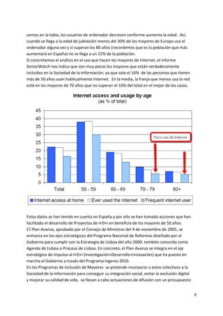 vemos en la tabla, los usuarios de ordenador decrecen conforme aumenta la edad.  Así, 
cuando se llega a la edad de jubilación menos del 30% de los mayores de Europa usa el 
ordenador alguna vez y si superan los 80 años (recordemos que es la población que más 
aumentará en España) no se llega a un 15% de la población. 
Si concretamos el análisis en el uso que hacen los mayores de Internet, el informe 
SeniorWatch nos indica que son muy pocos los mayores que están verdaderamente 
incluidos en la Sociedad de la Información, ya que solo el 16%  de las personas que tienen 
más de 50 años usan habitualmente Internet.  En la media, la franja que menos usa la red 
está en los mayores de 70 años que no superan el 10% del total en el mejor de los casos. 




                                                                                                 
 
Estos datos se han tenido en cuenta en España y por ello se han tomado acciones que han 
facilitado el desarrollo de Proyectos de I+D+i en beneficio de los mayores de 50 años.   
El Plan Avanza, aprobado por el Consejo de Ministros del 4 de noviembre de 2005, se 
enmarca en los ejes estratégicos del Programa Nacional de Reformas diseñado por el 
Gobierno para cumplir con la Estrategia de Lisboa del año 2000: también conocida como 
Agenda de Lisboa o Proceso de Lisboa. En concreto, el Plan Avanza se integra en el eje 
estratégico de impulso al I+D+i (Investigación+Desarrollo+innovación) que ha puesto en 
marcha el Gobierno a través del Programa Ingenio 2010.   
En los Programas de inclusión de Mayores  se pretende incorporar a estos colectivos a la 
Sociedad de la Información para conseguir su integración social, evitar la exclusión digital 
y mejorar su calidad de vida,  se llevan a cabo actuaciones de difusión con un presupuesto 


                                                                                                8
 
