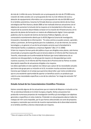 de más de 1 millón de euros, formación con un presupuesto de más de 275.000 euros, 
creación de redes sociales con un presupuesto de más 11,5 de millones de euros y 
dotación de equipamiento informático con un presupuesto de más de 626.000 euros8. 
En el ámbito autonómico, Canarias ha firmado diversos convenios dentro de las líneas 
estratégicas del Plan Avanza y desde 2006 se han realizado diversas actuaciones con el 
objetivo de aumentar la inclusión de los mayores en la Sociedad de la Información.  La 
mayoría de las acciones desarrolladas se basan en la creación de infraestructuras y en la 
ejecución de planes de formación en materia de alfabetización digital. Como ejemplo 
podemos citar la creación de Centros de Servicios Públicos Digitales, con una 
convocatoria recientemente abierta por la ACIISI (Agencia Canaria de Investigación, 
Innovación y Sociedad de la Información):  “En estos centros se puede conocer, aprender, 
utilizar y promover, de forma gratuita para los ciudadanos, el uso de Internet, las nuevas 
tecnologías y, en general, el uso de los principales servicios que la Sociedad de la 
Información facilita a ciudadanos y empresas Digitales” (Boc 17‐11‐2008)   
Si bien los mayores forman parte del público al que van dirigidos estos planes, solo hemos 
encontrado un proyecto específico para la tercera edad en el informe del Plan Avanza de 
Tenerife, relacionado con la enfermedad de Parkison (por tanto hablaríamos de un 
colectivo con discapacidad y no del grupo de mayores sin discapacidad que serán 
nuestros usuarios). En el informe del Plan Avanza de la Provincia de las Palmas no existe 
descripción específica de actuaciones dirigidas a los mayores. 
Los datos aportados en este capítulo nos indican que a pesar de las necesidades actuales 
que tiene este grupo para su inclusión en la SI, no existen muchas acciones locales en 
Canarias que trabajen en el campo que queremos desarrollar y por tanto consideramos 
que es una excelente oportunidad de aportar un beneficio social a un producto que 
cubriría unas necesidades específicas a uno de los colectivos “en riesgo de exclusión TIC” 
en Canarias. 
          
Estado Actual de los Conocimientos Científico­Técnicos 
 
Hemos conocido algunas de las actuaciones que en materia de Mayores e inclusión en las 
TIC se está desarrollando en la Unión Europea y España. Dichas actuaciones han 
producido numerosos proyectos de investigación científica y/o tecnológica con objetivos 
generales o específicos en estas materias. Pretender en esta propuesta abarcar todos los 
trabajos de I+D+i sería imposible, por lo que hemos seleccionado una serie de proyectos 
europeos y nacionales que servirán de muestra representativa de la diversidad existente 
en el ámbito científico y técnico relacionado con mayores. 
 
 

8
    Datos de la página web del Plan Avanza en http://www.planavanza.es


                                                                                              9
 