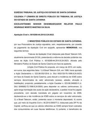 EGRÉGIO TRIBUNAL DE JUSTIÇA DO ESTADO DE SANTA CATARINA
COLENDA 1ª CÂMARA DE DIREITO PÚBLICO DO TRIBUNAL DE JUSTIÇA
DO ESTADO DE SANTA CATARINA
EXCELENTÍSSIMO SENHOR DESEMBARGADOR RELATOR PAULO
HENRIQUE MORITZ MARTINS DA SILVA
Apelação Cível n. 0018268-44.2010.8.24.0023
O MINISTÉRIO PÚBLICO DO ESTADO DE SANTA CATARINA,
por sua Procuradora de Justiça signatária, vem, respeitosamente, por ocasião
do julgamento da Apelação Civil em epígrafe, apresentar MEMORIAIS, nos
seguintes termos:
Trata-se de Apelação Cível interposta pela Brasil Telecom S/A,
atualmente denominada OI S/A, pretendendo a reforma da decisão proferida nos
autos da Ação Civil Pública n. 0018268-44.2010.8.24.0023, aforada pelo
Ministério Público do Estado de Santa Catarina em face da apelante.
A Ação Civil Pública foi proposta, em março de 2010, em razão,
em suma, dos seguintes fatos: 1) A Brasil Telecom S/A, em 1998, havia ajuizado
a Ação Declaratória n. 023.98.052120-6 (n. SAJ 0052120-79.1998.8.24.0023)
em face do Estado de Santa Catarina, para discutir a incidência de ICMS sobre
serviços denominados de valor adicionado (acesso, adesão, ativação e
habilitação), propondo, paralelamente, a Ação Cautelar n. 023.98.046682-5 (n.
SAJ 0046682-72.1998.8.24.0000) para depositar os valores controversos; 2)
após longa tramitação dos autos da ação declaratória, o pedido inicial foi julgado
procedente, com decisão transitada em julgado em novembro de 2009,
declarando-se a não incidência de ICMS sobre os serviços de valor adicionado;
3) a Brasil Telecom, então, pretendia sacar o montante depositado; 4) ocorre
que, por meio do Inquérito Civil n. 06.2010.000577-2, instaurado pela 29ª PJ da
Capital, verificou-se que os valores referentes ao ICMS sempre foram cobrados
dos consumidores em suas faturas telefônicas; 5) portanto, o beneficiário da
 